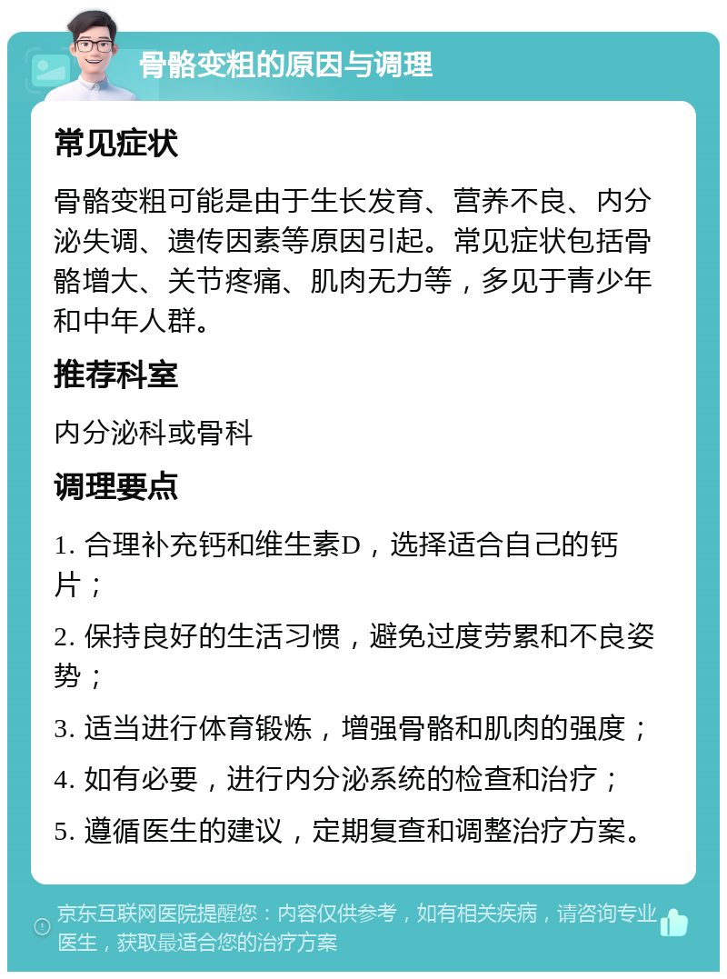 骨骼变粗的原因与调理 常见症状 骨骼变粗可能是由于生长发育、营养不良、内分泌失调、遗传因素等原因引起。常见症状包括骨骼增大、关节疼痛、肌肉无力等，多见于青少年和中年人群。 推荐科室 内分泌科或骨科 调理要点 1. 合理补充钙和维生素D，选择适合自己的钙片； 2. 保持良好的生活习惯，避免过度劳累和不良姿势； 3. 适当进行体育锻炼，增强骨骼和肌肉的强度； 4. 如有必要，进行内分泌系统的检查和治疗； 5. 遵循医生的建议，定期复查和调整治疗方案。