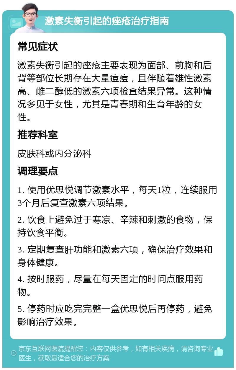 激素失衡引起的痤疮治疗指南 常见症状 激素失衡引起的痤疮主要表现为面部、前胸和后背等部位长期存在大量痘痘，且伴随着雄性激素高、雌二醇低的激素六项检查结果异常。这种情况多见于女性，尤其是青春期和生育年龄的女性。 推荐科室 皮肤科或内分泌科 调理要点 1. 使用优思悦调节激素水平，每天1粒，连续服用3个月后复查激素六项结果。 2. 饮食上避免过于寒凉、辛辣和刺激的食物，保持饮食平衡。 3. 定期复查肝功能和激素六项，确保治疗效果和身体健康。 4. 按时服药，尽量在每天固定的时间点服用药物。 5. 停药时应吃完完整一盒优思悦后再停药，避免影响治疗效果。