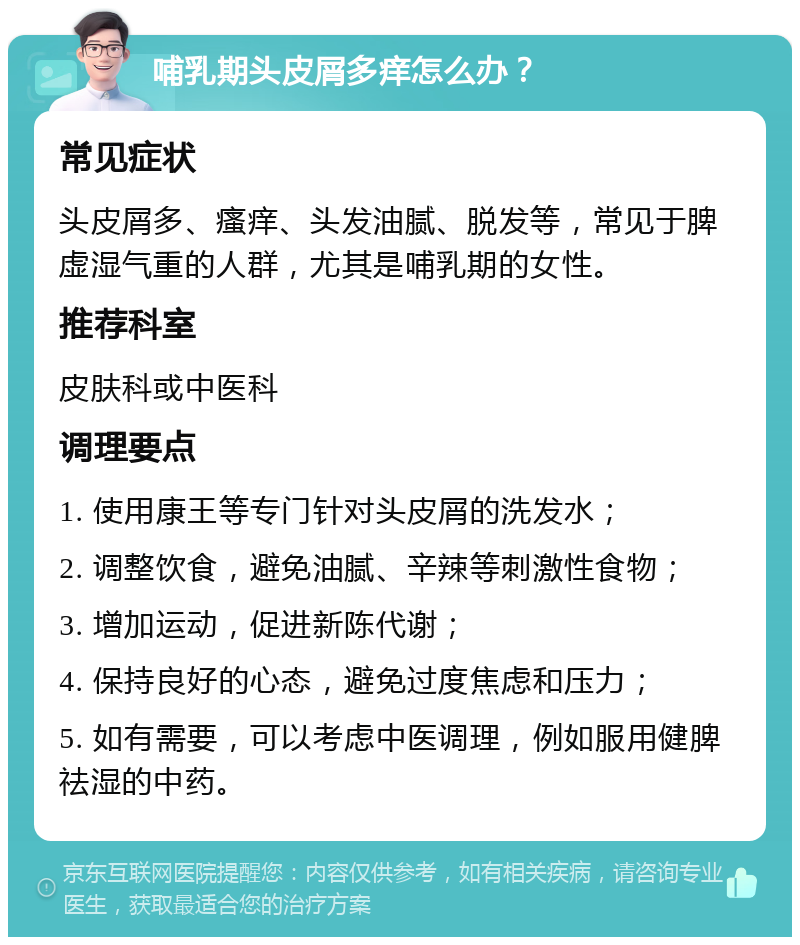 哺乳期头皮屑多痒怎么办？ 常见症状 头皮屑多、瘙痒、头发油腻、脱发等，常见于脾虚湿气重的人群，尤其是哺乳期的女性。 推荐科室 皮肤科或中医科 调理要点 1. 使用康王等专门针对头皮屑的洗发水； 2. 调整饮食，避免油腻、辛辣等刺激性食物； 3. 增加运动，促进新陈代谢； 4. 保持良好的心态，避免过度焦虑和压力； 5. 如有需要，可以考虑中医调理，例如服用健脾祛湿的中药。