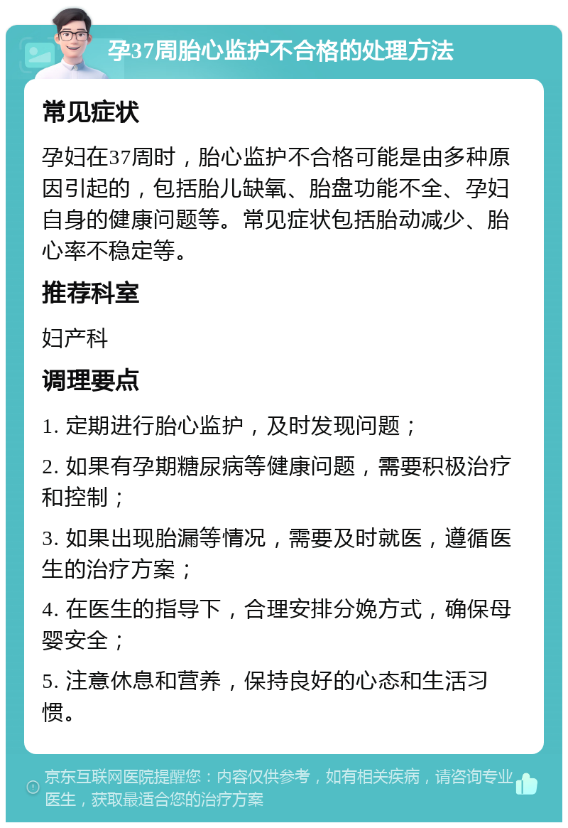 孕37周胎心监护不合格的处理方法 常见症状 孕妇在37周时，胎心监护不合格可能是由多种原因引起的，包括胎儿缺氧、胎盘功能不全、孕妇自身的健康问题等。常见症状包括胎动减少、胎心率不稳定等。 推荐科室 妇产科 调理要点 1. 定期进行胎心监护，及时发现问题； 2. 如果有孕期糖尿病等健康问题，需要积极治疗和控制； 3. 如果出现胎漏等情况，需要及时就医，遵循医生的治疗方案； 4. 在医生的指导下，合理安排分娩方式，确保母婴安全； 5. 注意休息和营养，保持良好的心态和生活习惯。