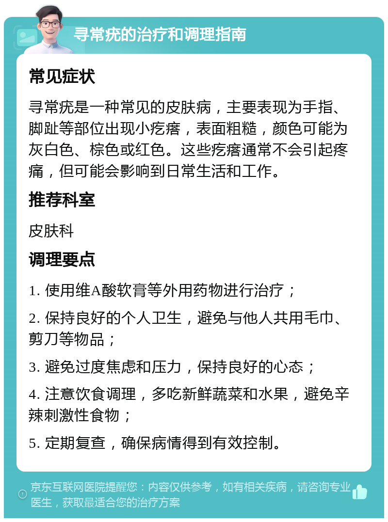 寻常疣的治疗和调理指南 常见症状 寻常疣是一种常见的皮肤病，主要表现为手指、脚趾等部位出现小疙瘩，表面粗糙，颜色可能为灰白色、棕色或红色。这些疙瘩通常不会引起疼痛，但可能会影响到日常生活和工作。 推荐科室 皮肤科 调理要点 1. 使用维A酸软膏等外用药物进行治疗； 2. 保持良好的个人卫生，避免与他人共用毛巾、剪刀等物品； 3. 避免过度焦虑和压力，保持良好的心态； 4. 注意饮食调理，多吃新鲜蔬菜和水果，避免辛辣刺激性食物； 5. 定期复查，确保病情得到有效控制。