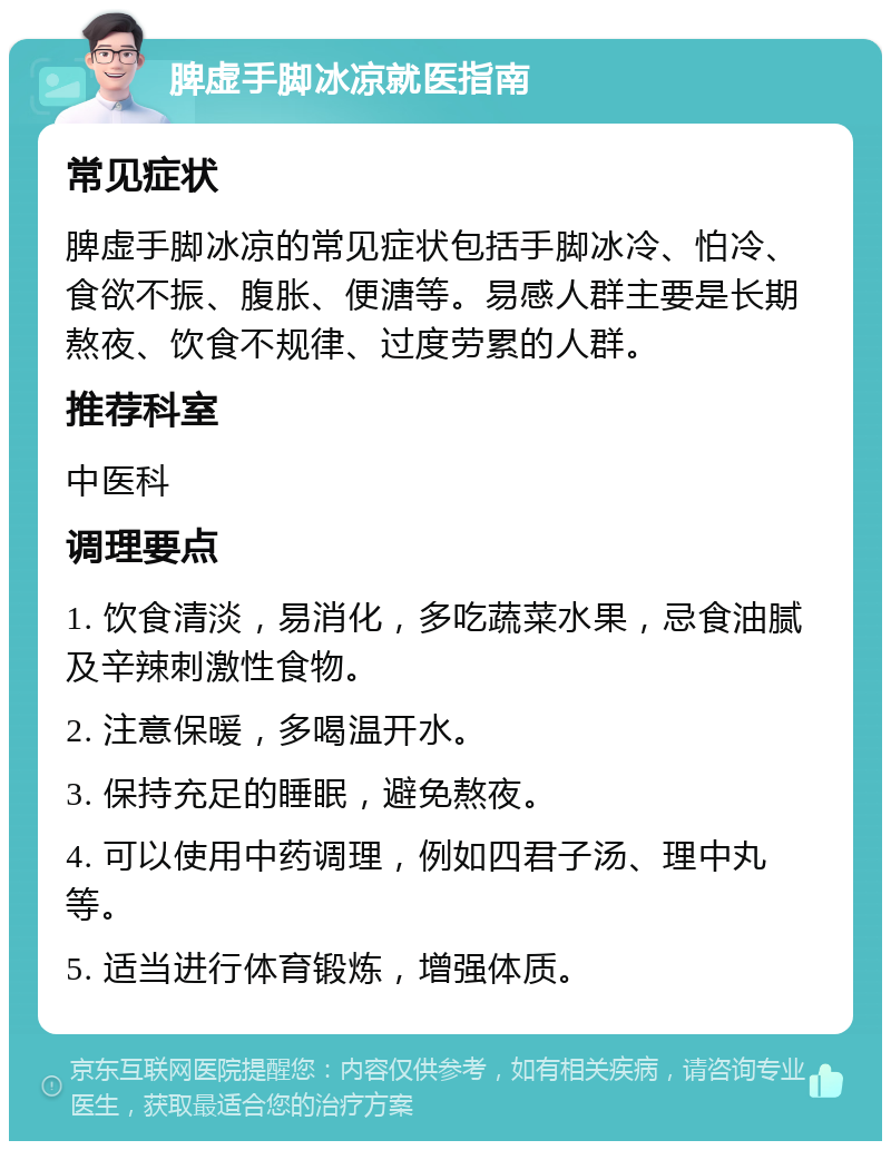 脾虚手脚冰凉就医指南 常见症状 脾虚手脚冰凉的常见症状包括手脚冰冷、怕冷、食欲不振、腹胀、便溏等。易感人群主要是长期熬夜、饮食不规律、过度劳累的人群。 推荐科室 中医科 调理要点 1. 饮食清淡，易消化，多吃蔬菜水果，忌食油腻及辛辣刺激性食物。 2. 注意保暖，多喝温开水。 3. 保持充足的睡眠，避免熬夜。 4. 可以使用中药调理，例如四君子汤、理中丸等。 5. 适当进行体育锻炼，增强体质。