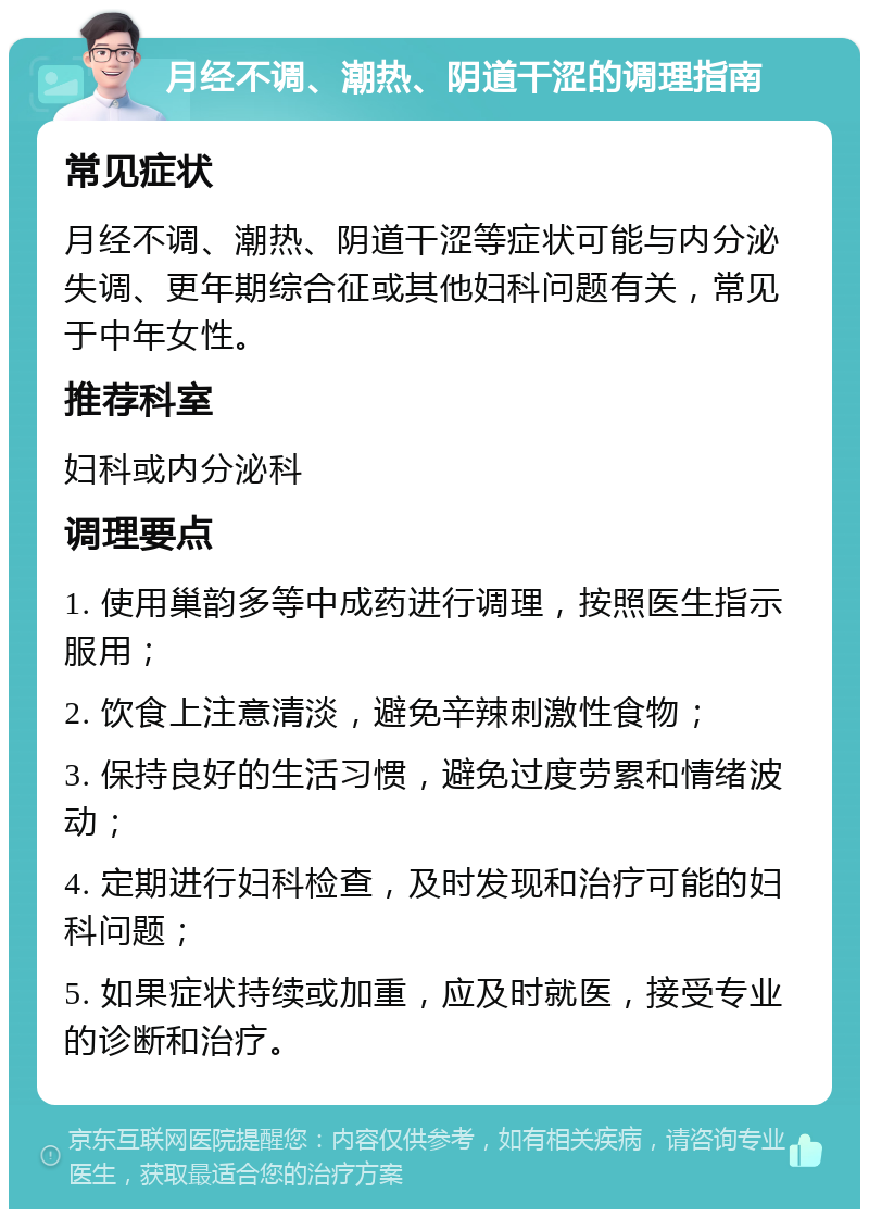 月经不调、潮热、阴道干涩的调理指南 常见症状 月经不调、潮热、阴道干涩等症状可能与内分泌失调、更年期综合征或其他妇科问题有关，常见于中年女性。 推荐科室 妇科或内分泌科 调理要点 1. 使用巢韵多等中成药进行调理，按照医生指示服用； 2. 饮食上注意清淡，避免辛辣刺激性食物； 3. 保持良好的生活习惯，避免过度劳累和情绪波动； 4. 定期进行妇科检查，及时发现和治疗可能的妇科问题； 5. 如果症状持续或加重，应及时就医，接受专业的诊断和治疗。