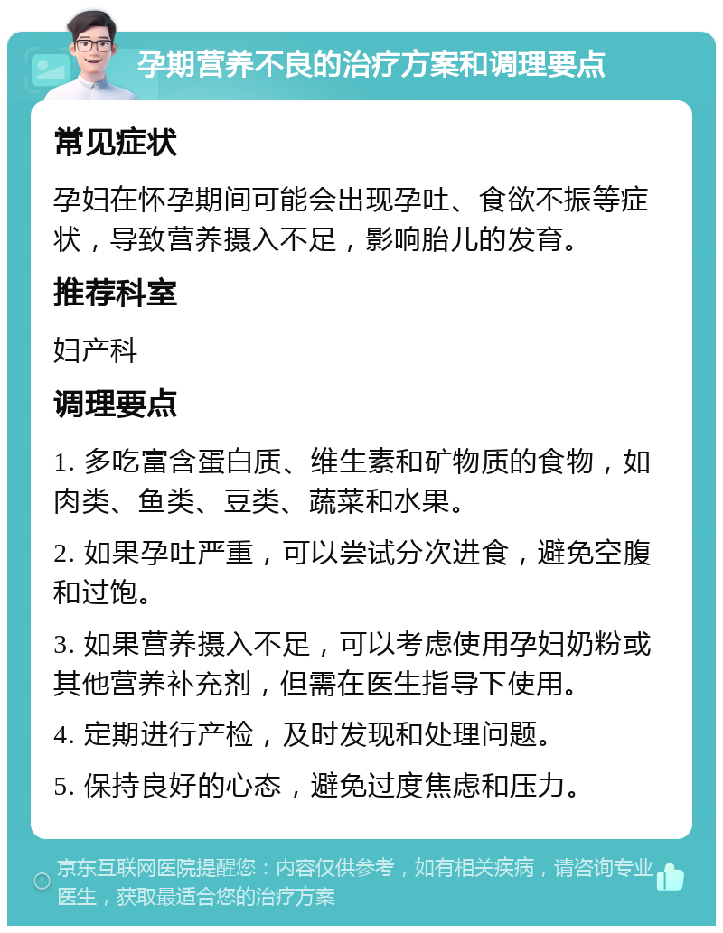 孕期营养不良的治疗方案和调理要点 常见症状 孕妇在怀孕期间可能会出现孕吐、食欲不振等症状，导致营养摄入不足，影响胎儿的发育。 推荐科室 妇产科 调理要点 1. 多吃富含蛋白质、维生素和矿物质的食物，如肉类、鱼类、豆类、蔬菜和水果。 2. 如果孕吐严重，可以尝试分次进食，避免空腹和过饱。 3. 如果营养摄入不足，可以考虑使用孕妇奶粉或其他营养补充剂，但需在医生指导下使用。 4. 定期进行产检，及时发现和处理问题。 5. 保持良好的心态，避免过度焦虑和压力。