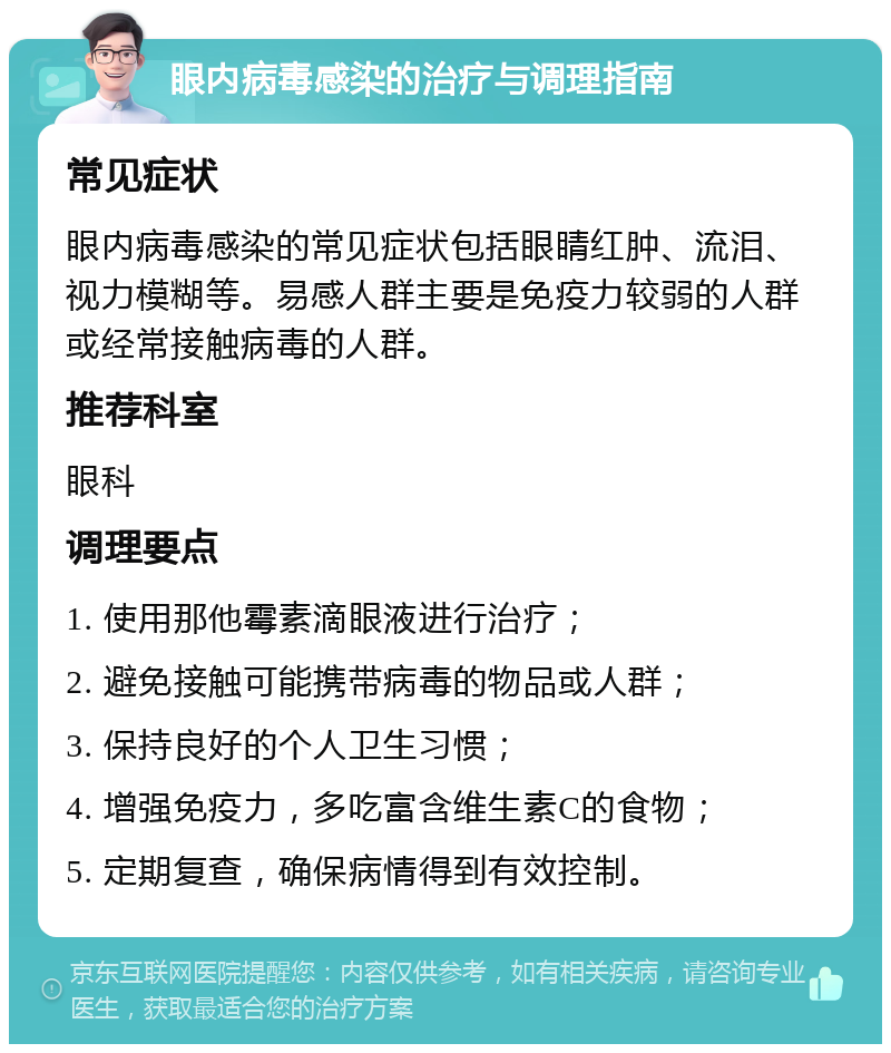 眼内病毒感染的治疗与调理指南 常见症状 眼内病毒感染的常见症状包括眼睛红肿、流泪、视力模糊等。易感人群主要是免疫力较弱的人群或经常接触病毒的人群。 推荐科室 眼科 调理要点 1. 使用那他霉素滴眼液进行治疗； 2. 避免接触可能携带病毒的物品或人群； 3. 保持良好的个人卫生习惯； 4. 增强免疫力，多吃富含维生素C的食物； 5. 定期复查，确保病情得到有效控制。