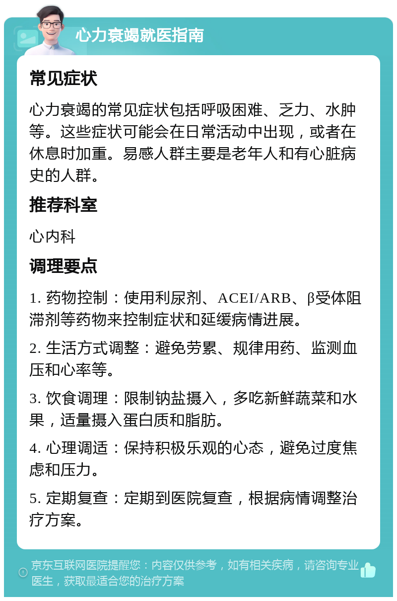 心力衰竭就医指南 常见症状 心力衰竭的常见症状包括呼吸困难、乏力、水肿等。这些症状可能会在日常活动中出现，或者在休息时加重。易感人群主要是老年人和有心脏病史的人群。 推荐科室 心内科 调理要点 1. 药物控制：使用利尿剂、ACEI/ARB、β受体阻滞剂等药物来控制症状和延缓病情进展。 2. 生活方式调整：避免劳累、规律用药、监测血压和心率等。 3. 饮食调理：限制钠盐摄入，多吃新鲜蔬菜和水果，适量摄入蛋白质和脂肪。 4. 心理调适：保持积极乐观的心态，避免过度焦虑和压力。 5. 定期复查：定期到医院复查，根据病情调整治疗方案。