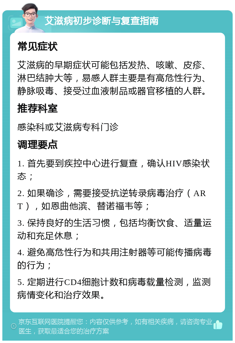 艾滋病初步诊断与复查指南 常见症状 艾滋病的早期症状可能包括发热、咳嗽、皮疹、淋巴结肿大等，易感人群主要是有高危性行为、静脉吸毒、接受过血液制品或器官移植的人群。 推荐科室 感染科或艾滋病专科门诊 调理要点 1. 首先要到疾控中心进行复查，确认HIV感染状态； 2. 如果确诊，需要接受抗逆转录病毒治疗（ART），如恩曲他滨、替诺福韦等； 3. 保持良好的生活习惯，包括均衡饮食、适量运动和充足休息； 4. 避免高危性行为和共用注射器等可能传播病毒的行为； 5. 定期进行CD4细胞计数和病毒载量检测，监测病情变化和治疗效果。