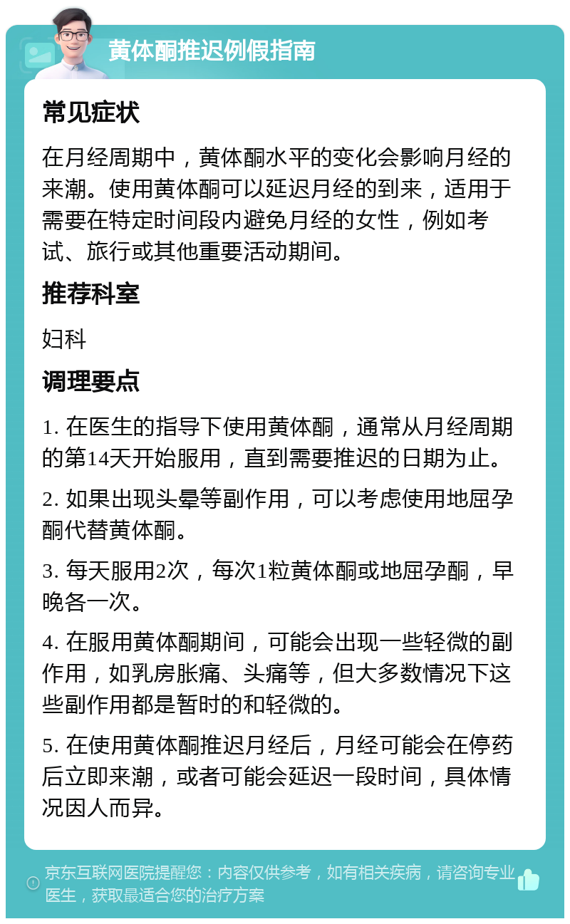 黄体酮推迟例假指南 常见症状 在月经周期中，黄体酮水平的变化会影响月经的来潮。使用黄体酮可以延迟月经的到来，适用于需要在特定时间段内避免月经的女性，例如考试、旅行或其他重要活动期间。 推荐科室 妇科 调理要点 1. 在医生的指导下使用黄体酮，通常从月经周期的第14天开始服用，直到需要推迟的日期为止。 2. 如果出现头晕等副作用，可以考虑使用地屈孕酮代替黄体酮。 3. 每天服用2次，每次1粒黄体酮或地屈孕酮，早晚各一次。 4. 在服用黄体酮期间，可能会出现一些轻微的副作用，如乳房胀痛、头痛等，但大多数情况下这些副作用都是暂时的和轻微的。 5. 在使用黄体酮推迟月经后，月经可能会在停药后立即来潮，或者可能会延迟一段时间，具体情况因人而异。