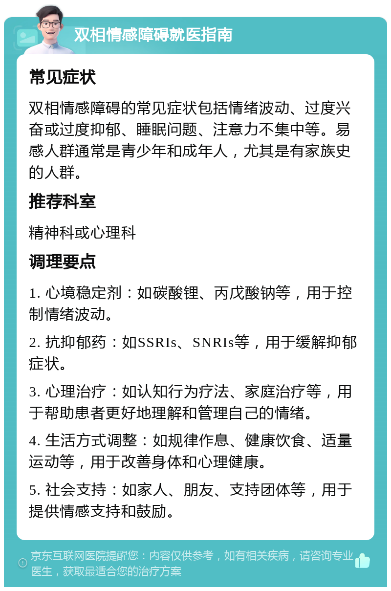 双相情感障碍就医指南 常见症状 双相情感障碍的常见症状包括情绪波动、过度兴奋或过度抑郁、睡眠问题、注意力不集中等。易感人群通常是青少年和成年人，尤其是有家族史的人群。 推荐科室 精神科或心理科 调理要点 1. 心境稳定剂：如碳酸锂、丙戊酸钠等，用于控制情绪波动。 2. 抗抑郁药：如SSRIs、SNRIs等，用于缓解抑郁症状。 3. 心理治疗：如认知行为疗法、家庭治疗等，用于帮助患者更好地理解和管理自己的情绪。 4. 生活方式调整：如规律作息、健康饮食、适量运动等，用于改善身体和心理健康。 5. 社会支持：如家人、朋友、支持团体等，用于提供情感支持和鼓励。