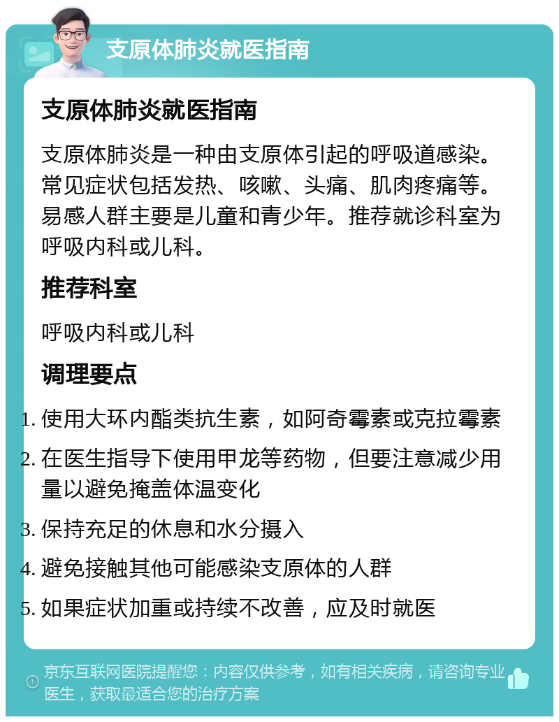 支原体肺炎就医指南 支原体肺炎就医指南 支原体肺炎是一种由支原体引起的呼吸道感染。常见症状包括发热、咳嗽、头痛、肌肉疼痛等。易感人群主要是儿童和青少年。推荐就诊科室为呼吸内科或儿科。 推荐科室 呼吸内科或儿科 调理要点 使用大环内酯类抗生素，如阿奇霉素或克拉霉素 在医生指导下使用甲龙等药物，但要注意减少用量以避免掩盖体温变化 保持充足的休息和水分摄入 避免接触其他可能感染支原体的人群 如果症状加重或持续不改善，应及时就医