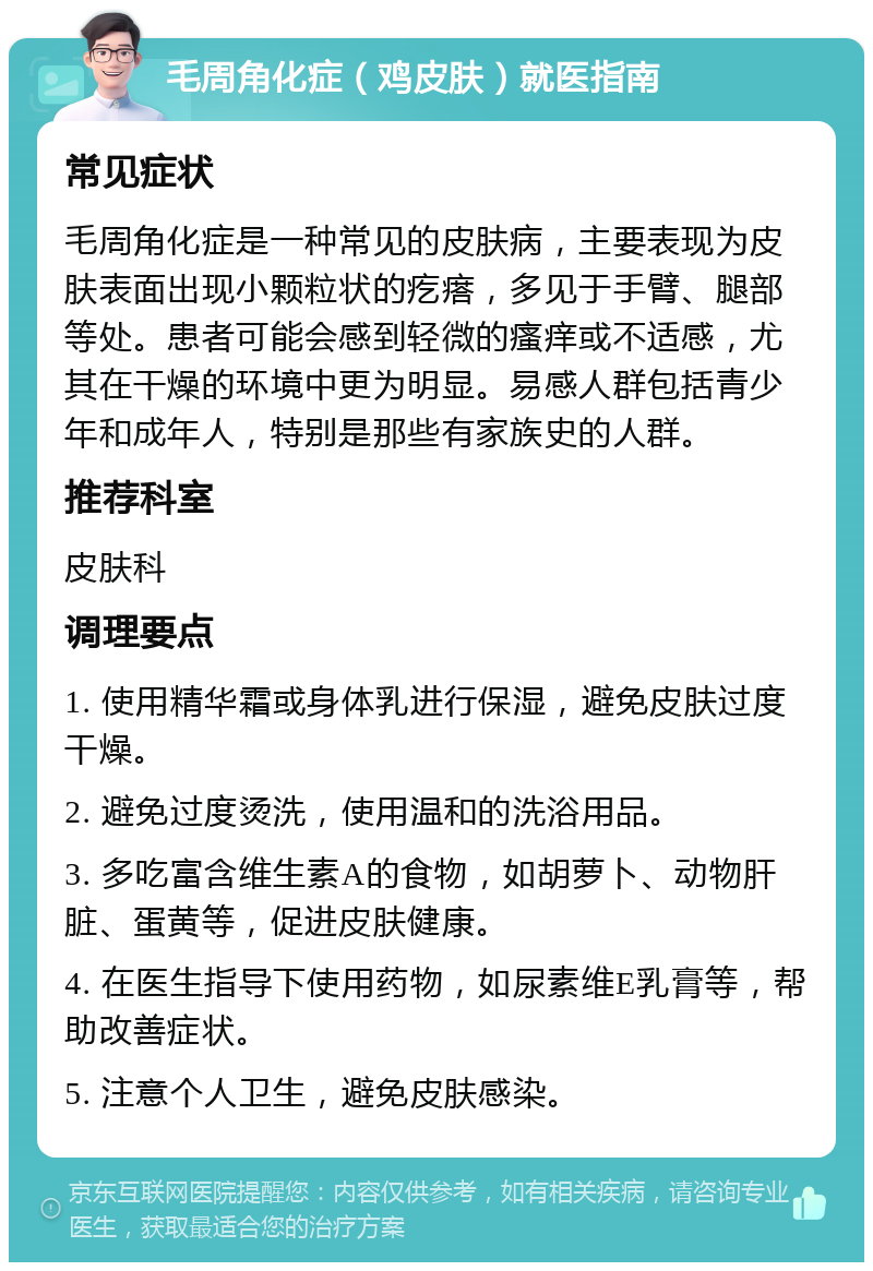 毛周角化症（鸡皮肤）就医指南 常见症状 毛周角化症是一种常见的皮肤病，主要表现为皮肤表面出现小颗粒状的疙瘩，多见于手臂、腿部等处。患者可能会感到轻微的瘙痒或不适感，尤其在干燥的环境中更为明显。易感人群包括青少年和成年人，特别是那些有家族史的人群。 推荐科室 皮肤科 调理要点 1. 使用精华霜或身体乳进行保湿，避免皮肤过度干燥。 2. 避免过度烫洗，使用温和的洗浴用品。 3. 多吃富含维生素A的食物，如胡萝卜、动物肝脏、蛋黄等，促进皮肤健康。 4. 在医生指导下使用药物，如尿素维E乳膏等，帮助改善症状。 5. 注意个人卫生，避免皮肤感染。