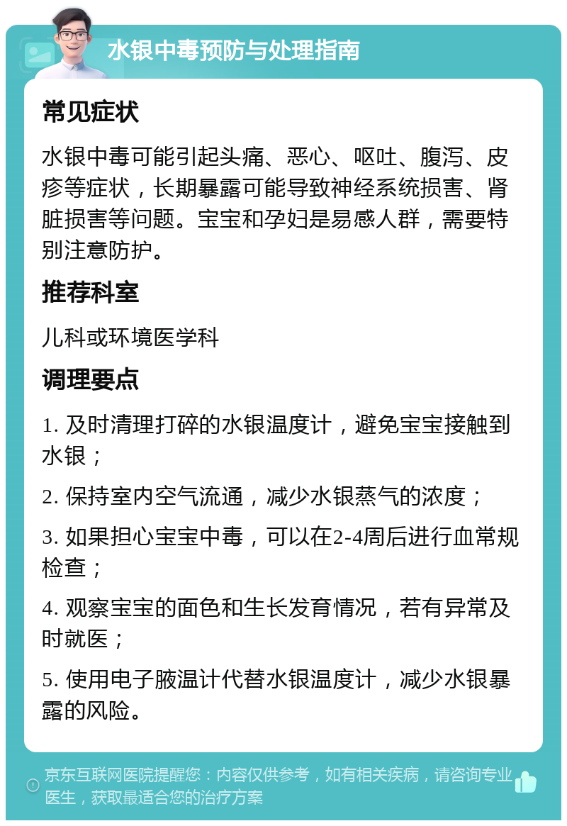 水银中毒预防与处理指南 常见症状 水银中毒可能引起头痛、恶心、呕吐、腹泻、皮疹等症状，长期暴露可能导致神经系统损害、肾脏损害等问题。宝宝和孕妇是易感人群，需要特别注意防护。 推荐科室 儿科或环境医学科 调理要点 1. 及时清理打碎的水银温度计，避免宝宝接触到水银； 2. 保持室内空气流通，减少水银蒸气的浓度； 3. 如果担心宝宝中毒，可以在2-4周后进行血常规检查； 4. 观察宝宝的面色和生长发育情况，若有异常及时就医； 5. 使用电子腋温计代替水银温度计，减少水银暴露的风险。