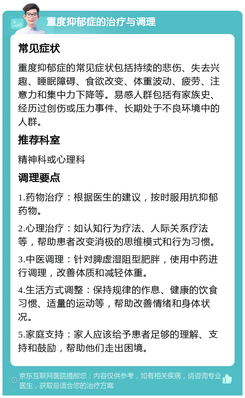 重度抑郁症的治疗与调理 常见症状 重度抑郁症的常见症状包括持续的悲伤、失去兴趣、睡眠障碍、食欲改变、体重波动、疲劳、注意力和集中力下降等。易感人群包括有家族史、经历过创伤或压力事件、长期处于不良环境中的人群。 推荐科室 精神科或心理科 调理要点 1.药物治疗：根据医生的建议，按时服用抗抑郁药物。 2.心理治疗：如认知行为疗法、人际关系疗法等，帮助患者改变消极的思维模式和行为习惯。 3.中医调理：针对脾虚湿阻型肥胖，使用中药进行调理，改善体质和减轻体重。 4.生活方式调整：保持规律的作息、健康的饮食习惯、适量的运动等，帮助改善情绪和身体状况。 5.家庭支持：家人应该给予患者足够的理解、支持和鼓励，帮助他们走出困境。