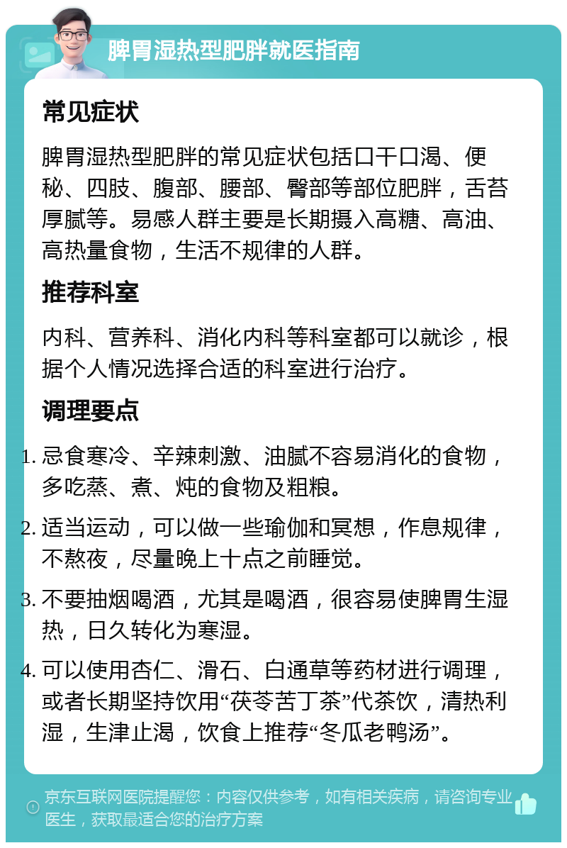 脾胃湿热型肥胖就医指南 常见症状 脾胃湿热型肥胖的常见症状包括口干口渴、便秘、四肢、腹部、腰部、臀部等部位肥胖，舌苔厚腻等。易感人群主要是长期摄入高糖、高油、高热量食物，生活不规律的人群。 推荐科室 内科、营养科、消化内科等科室都可以就诊，根据个人情况选择合适的科室进行治疗。 调理要点 忌食寒冷、辛辣刺激、油腻不容易消化的食物，多吃蒸、煮、炖的食物及粗粮。 适当运动，可以做一些瑜伽和冥想，作息规律，不熬夜，尽量晚上十点之前睡觉。 不要抽烟喝酒，尤其是喝酒，很容易使脾胃生湿热，日久转化为寒湿。 可以使用杏仁、滑石、白通草等药材进行调理，或者长期坚持饮用“茯苓苦丁茶”代茶饮，清热利湿，生津止渴，饮食上推荐“冬瓜老鸭汤”。