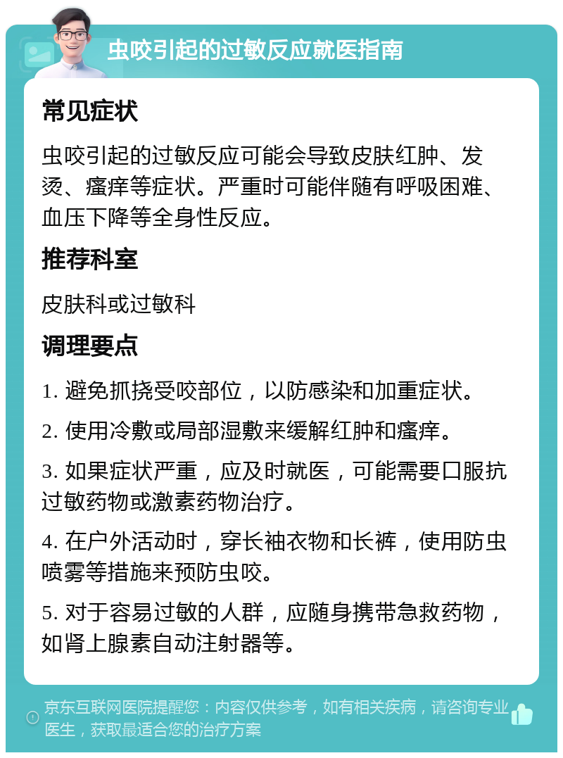 虫咬引起的过敏反应就医指南 常见症状 虫咬引起的过敏反应可能会导致皮肤红肿、发烫、瘙痒等症状。严重时可能伴随有呼吸困难、血压下降等全身性反应。 推荐科室 皮肤科或过敏科 调理要点 1. 避免抓挠受咬部位，以防感染和加重症状。 2. 使用冷敷或局部湿敷来缓解红肿和瘙痒。 3. 如果症状严重，应及时就医，可能需要口服抗过敏药物或激素药物治疗。 4. 在户外活动时，穿长袖衣物和长裤，使用防虫喷雾等措施来预防虫咬。 5. 对于容易过敏的人群，应随身携带急救药物，如肾上腺素自动注射器等。