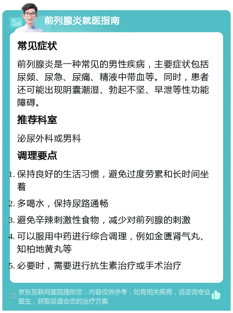 前列腺炎就医指南 常见症状 前列腺炎是一种常见的男性疾病，主要症状包括尿频、尿急、尿痛、精液中带血等。同时，患者还可能出现阴囊潮湿、勃起不坚、早泄等性功能障碍。 推荐科室 泌尿外科或男科 调理要点 保持良好的生活习惯，避免过度劳累和长时间坐着 多喝水，保持尿路通畅 避免辛辣刺激性食物，减少对前列腺的刺激 可以服用中药进行综合调理，例如金匮肾气丸、知柏地黄丸等 必要时，需要进行抗生素治疗或手术治疗