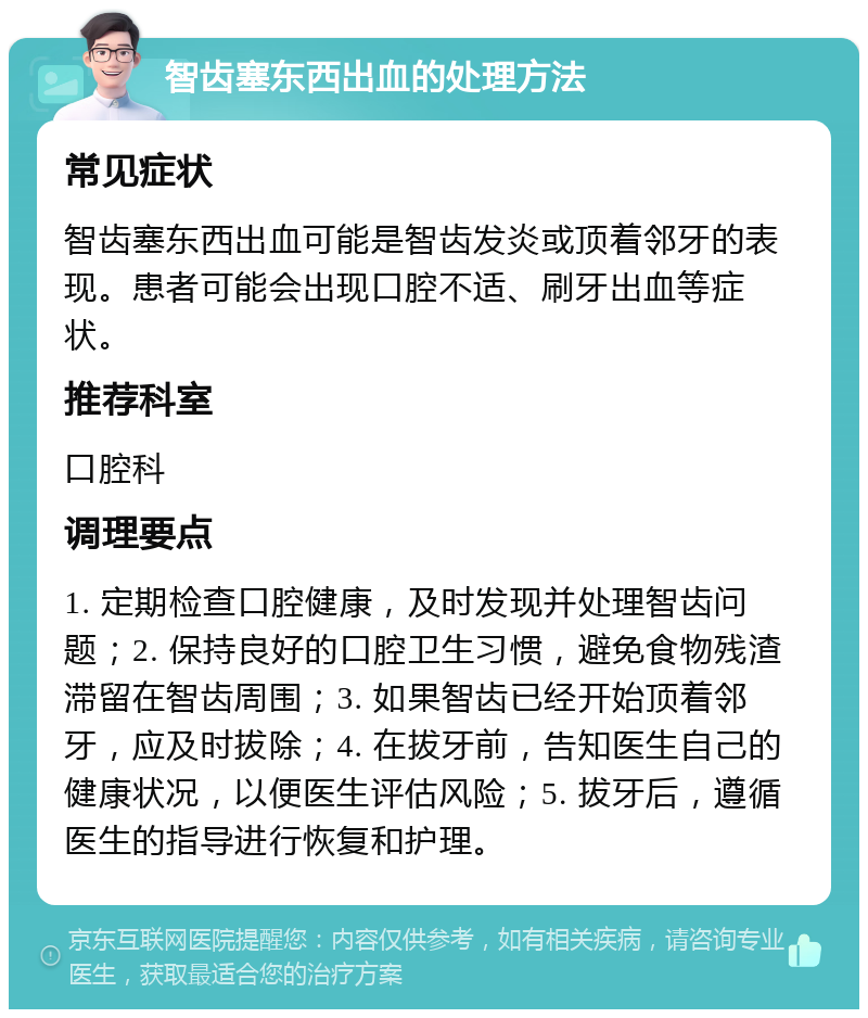 智齿塞东西出血的处理方法 常见症状 智齿塞东西出血可能是智齿发炎或顶着邻牙的表现。患者可能会出现口腔不适、刷牙出血等症状。 推荐科室 口腔科 调理要点 1. 定期检查口腔健康，及时发现并处理智齿问题；2. 保持良好的口腔卫生习惯，避免食物残渣滞留在智齿周围；3. 如果智齿已经开始顶着邻牙，应及时拔除；4. 在拔牙前，告知医生自己的健康状况，以便医生评估风险；5. 拔牙后，遵循医生的指导进行恢复和护理。