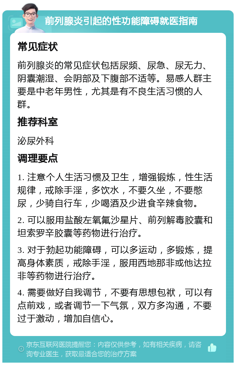 前列腺炎引起的性功能障碍就医指南 常见症状 前列腺炎的常见症状包括尿频、尿急、尿无力、阴囊潮湿、会阴部及下腹部不适等。易感人群主要是中老年男性，尤其是有不良生活习惯的人群。 推荐科室 泌尿外科 调理要点 1. 注意个人生活习惯及卫生，增强锻炼，性生活规律，戒除手淫，多饮水，不要久坐，不要憋尿，少骑自行车，少喝酒及少进食辛辣食物。 2. 可以服用盐酸左氧氟沙星片、前列解毒胶囊和坦索罗辛胶囊等药物进行治疗。 3. 对于勃起功能障碍，可以多运动，多锻炼，提高身体素质，戒除手淫，服用西地那非或他达拉非等药物进行治疗。 4. 需要做好自我调节，不要有思想包袱，可以有点前戏，或者调节一下气氛，双方多沟通，不要过于激动，增加自信心。