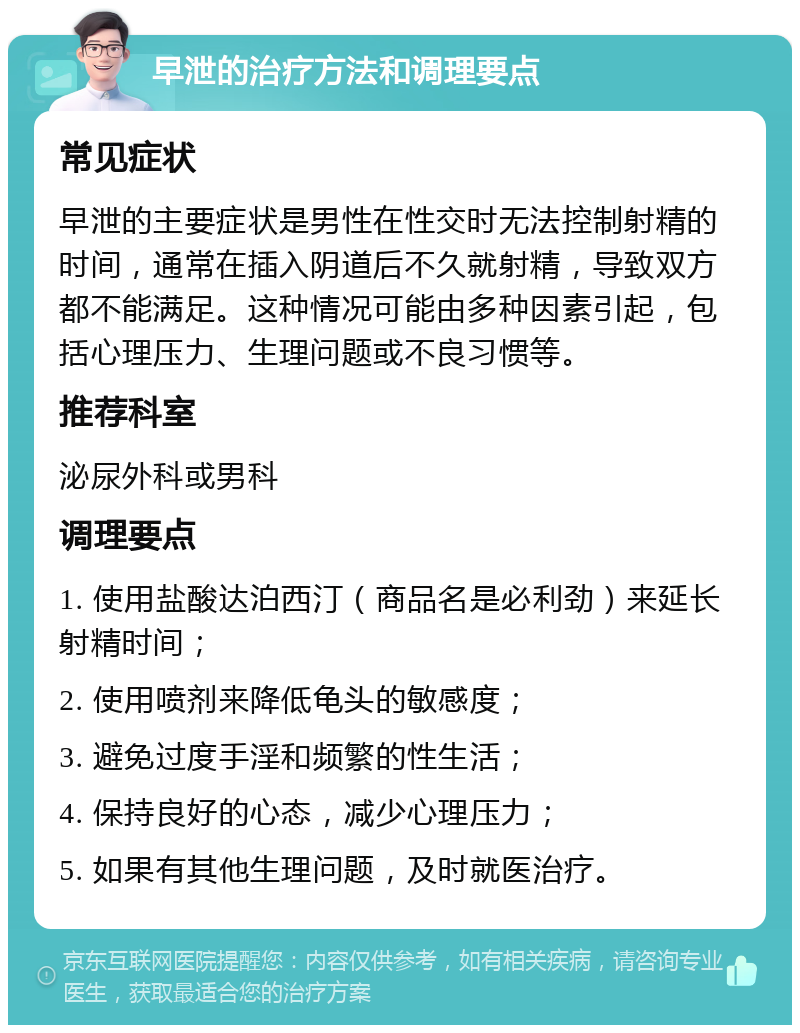 早泄的治疗方法和调理要点 常见症状 早泄的主要症状是男性在性交时无法控制射精的时间，通常在插入阴道后不久就射精，导致双方都不能满足。这种情况可能由多种因素引起，包括心理压力、生理问题或不良习惯等。 推荐科室 泌尿外科或男科 调理要点 1. 使用盐酸达泊西汀（商品名是必利劲）来延长射精时间； 2. 使用喷剂来降低龟头的敏感度； 3. 避免过度手淫和频繁的性生活； 4. 保持良好的心态，减少心理压力； 5. 如果有其他生理问题，及时就医治疗。