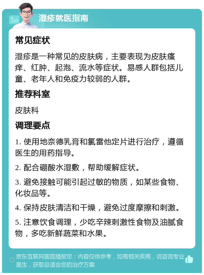 湿疹就医指南 常见症状 湿疹是一种常见的皮肤病，主要表现为皮肤瘙痒、红肿、起泡、流水等症状。易感人群包括儿童、老年人和免疫力较弱的人群。 推荐科室 皮肤科 调理要点 1. 使用地奈德乳膏和氯雷他定片进行治疗，遵循医生的用药指导。 2. 配合硼酸水湿敷，帮助缓解症状。 3. 避免接触可能引起过敏的物质，如某些食物、化妆品等。 4. 保持皮肤清洁和干燥，避免过度摩擦和刺激。 5. 注意饮食调理，少吃辛辣刺激性食物及油腻食物，多吃新鲜蔬菜和水果。