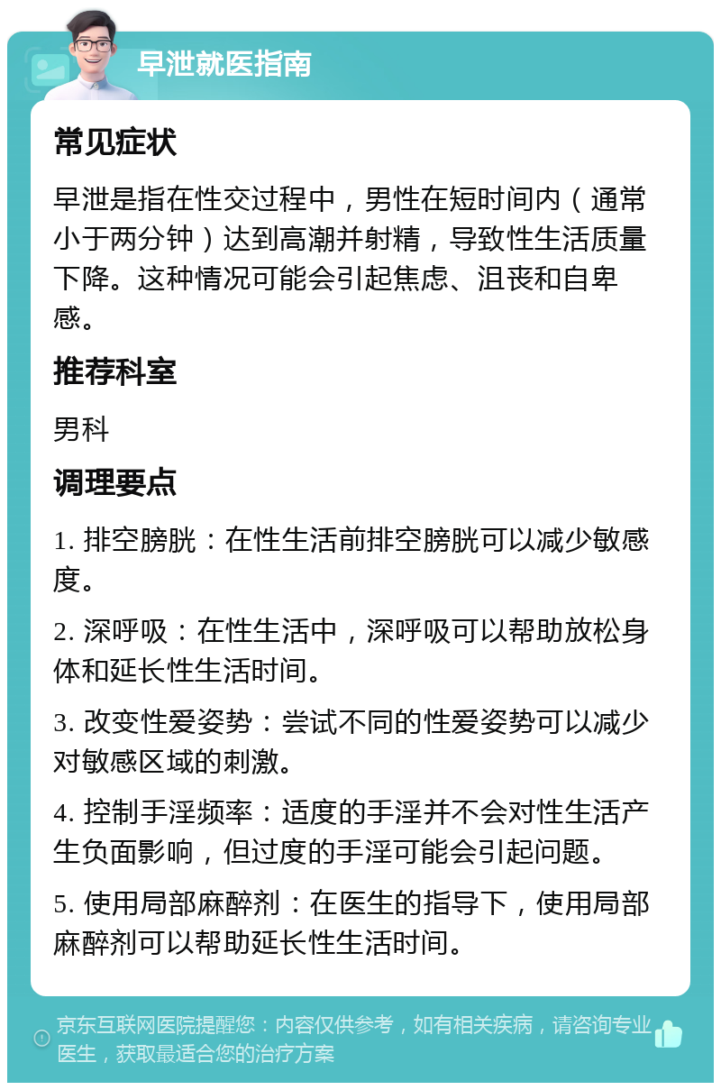 早泄就医指南 常见症状 早泄是指在性交过程中，男性在短时间内（通常小于两分钟）达到高潮并射精，导致性生活质量下降。这种情况可能会引起焦虑、沮丧和自卑感。 推荐科室 男科 调理要点 1. 排空膀胱：在性生活前排空膀胱可以减少敏感度。 2. 深呼吸：在性生活中，深呼吸可以帮助放松身体和延长性生活时间。 3. 改变性爱姿势：尝试不同的性爱姿势可以减少对敏感区域的刺激。 4. 控制手淫频率：适度的手淫并不会对性生活产生负面影响，但过度的手淫可能会引起问题。 5. 使用局部麻醉剂：在医生的指导下，使用局部麻醉剂可以帮助延长性生活时间。