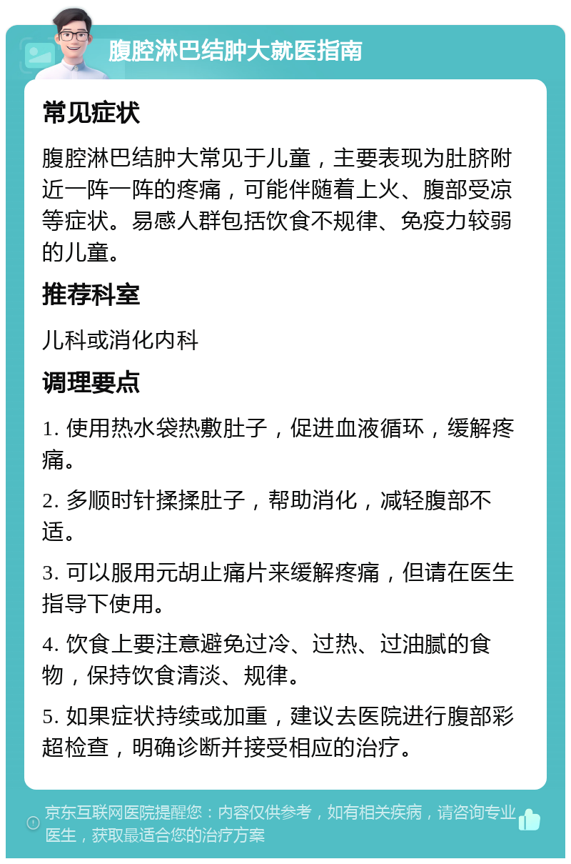 腹腔淋巴结肿大就医指南 常见症状 腹腔淋巴结肿大常见于儿童，主要表现为肚脐附近一阵一阵的疼痛，可能伴随着上火、腹部受凉等症状。易感人群包括饮食不规律、免疫力较弱的儿童。 推荐科室 儿科或消化内科 调理要点 1. 使用热水袋热敷肚子，促进血液循环，缓解疼痛。 2. 多顺时针揉揉肚子，帮助消化，减轻腹部不适。 3. 可以服用元胡止痛片来缓解疼痛，但请在医生指导下使用。 4. 饮食上要注意避免过冷、过热、过油腻的食物，保持饮食清淡、规律。 5. 如果症状持续或加重，建议去医院进行腹部彩超检查，明确诊断并接受相应的治疗。