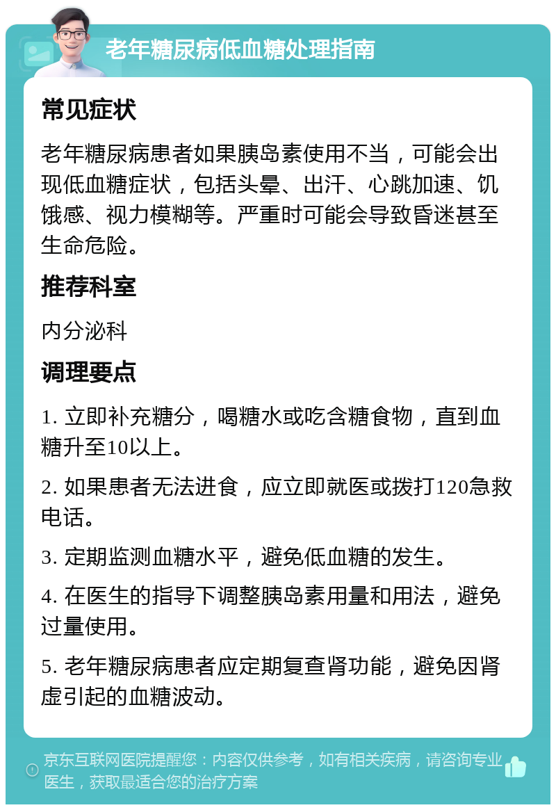 老年糖尿病低血糖处理指南 常见症状 老年糖尿病患者如果胰岛素使用不当，可能会出现低血糖症状，包括头晕、出汗、心跳加速、饥饿感、视力模糊等。严重时可能会导致昏迷甚至生命危险。 推荐科室 内分泌科 调理要点 1. 立即补充糖分，喝糖水或吃含糖食物，直到血糖升至10以上。 2. 如果患者无法进食，应立即就医或拨打120急救电话。 3. 定期监测血糖水平，避免低血糖的发生。 4. 在医生的指导下调整胰岛素用量和用法，避免过量使用。 5. 老年糖尿病患者应定期复查肾功能，避免因肾虚引起的血糖波动。