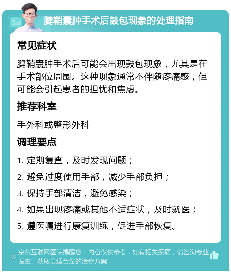 腱鞘囊肿手术后鼓包现象的处理指南 常见症状 腱鞘囊肿手术后可能会出现鼓包现象，尤其是在手术部位周围。这种现象通常不伴随疼痛感，但可能会引起患者的担忧和焦虑。 推荐科室 手外科或整形外科 调理要点 1. 定期复查，及时发现问题； 2. 避免过度使用手部，减少手部负担； 3. 保持手部清洁，避免感染； 4. 如果出现疼痛或其他不适症状，及时就医； 5. 遵医嘱进行康复训练，促进手部恢复。