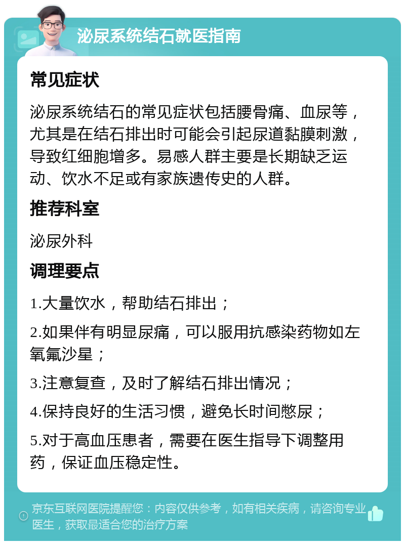 泌尿系统结石就医指南 常见症状 泌尿系统结石的常见症状包括腰骨痛、血尿等，尤其是在结石排出时可能会引起尿道黏膜刺激，导致红细胞增多。易感人群主要是长期缺乏运动、饮水不足或有家族遗传史的人群。 推荐科室 泌尿外科 调理要点 1.大量饮水，帮助结石排出； 2.如果伴有明显尿痛，可以服用抗感染药物如左氧氟沙星； 3.注意复查，及时了解结石排出情况； 4.保持良好的生活习惯，避免长时间憋尿； 5.对于高血压患者，需要在医生指导下调整用药，保证血压稳定性。