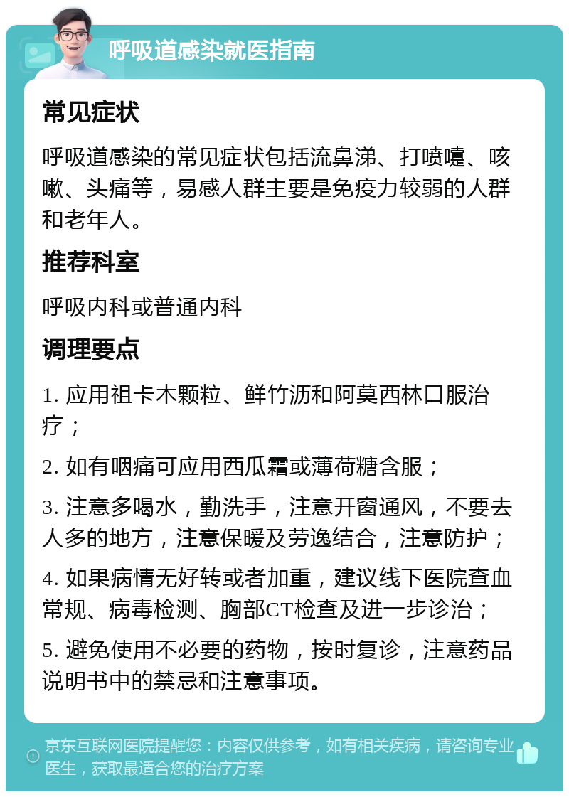 呼吸道感染就医指南 常见症状 呼吸道感染的常见症状包括流鼻涕、打喷嚏、咳嗽、头痛等，易感人群主要是免疫力较弱的人群和老年人。 推荐科室 呼吸内科或普通内科 调理要点 1. 应用祖卡木颗粒、鲜竹沥和阿莫西林口服治疗； 2. 如有咽痛可应用西瓜霜或薄荷糖含服； 3. 注意多喝水，勤洗手，注意开窗通风，不要去人多的地方，注意保暖及劳逸结合，注意防护； 4. 如果病情无好转或者加重，建议线下医院查血常规、病毒检测、胸部CT检查及进一步诊治； 5. 避免使用不必要的药物，按时复诊，注意药品说明书中的禁忌和注意事项。