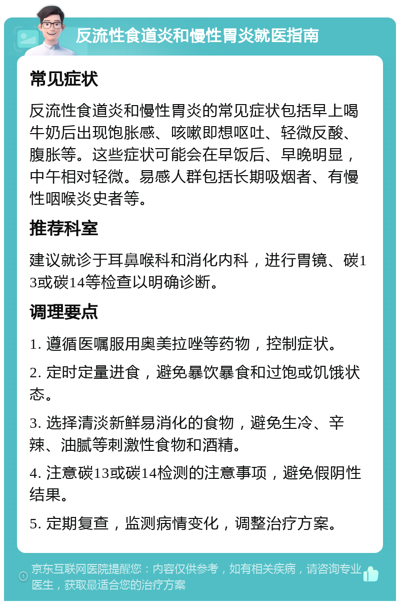 反流性食道炎和慢性胃炎就医指南 常见症状 反流性食道炎和慢性胃炎的常见症状包括早上喝牛奶后出现饱胀感、咳嗽即想呕吐、轻微反酸、腹胀等。这些症状可能会在早饭后、早晚明显，中午相对轻微。易感人群包括长期吸烟者、有慢性咽喉炎史者等。 推荐科室 建议就诊于耳鼻喉科和消化内科，进行胃镜、碳13或碳14等检查以明确诊断。 调理要点 1. 遵循医嘱服用奥美拉唑等药物，控制症状。 2. 定时定量进食，避免暴饮暴食和过饱或饥饿状态。 3. 选择清淡新鲜易消化的食物，避免生冷、辛辣、油腻等刺激性食物和酒精。 4. 注意碳13或碳14检测的注意事项，避免假阴性结果。 5. 定期复查，监测病情变化，调整治疗方案。