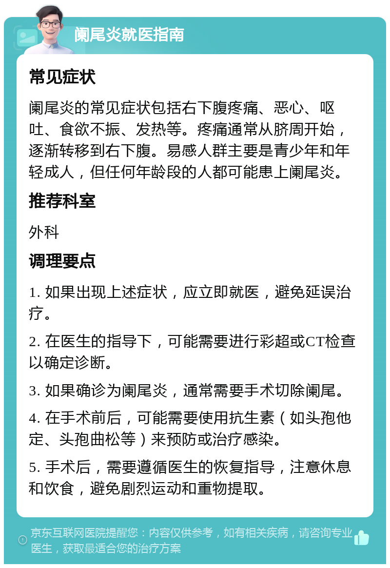 阑尾炎就医指南 常见症状 阑尾炎的常见症状包括右下腹疼痛、恶心、呕吐、食欲不振、发热等。疼痛通常从脐周开始，逐渐转移到右下腹。易感人群主要是青少年和年轻成人，但任何年龄段的人都可能患上阑尾炎。 推荐科室 外科 调理要点 1. 如果出现上述症状，应立即就医，避免延误治疗。 2. 在医生的指导下，可能需要进行彩超或CT检查以确定诊断。 3. 如果确诊为阑尾炎，通常需要手术切除阑尾。 4. 在手术前后，可能需要使用抗生素（如头孢他定、头孢曲松等）来预防或治疗感染。 5. 手术后，需要遵循医生的恢复指导，注意休息和饮食，避免剧烈运动和重物提取。