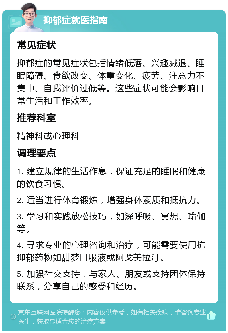 抑郁症就医指南 常见症状 抑郁症的常见症状包括情绪低落、兴趣减退、睡眠障碍、食欲改变、体重变化、疲劳、注意力不集中、自我评价过低等。这些症状可能会影响日常生活和工作效率。 推荐科室 精神科或心理科 调理要点 1. 建立规律的生活作息，保证充足的睡眠和健康的饮食习惯。 2. 适当进行体育锻炼，增强身体素质和抵抗力。 3. 学习和实践放松技巧，如深呼吸、冥想、瑜伽等。 4. 寻求专业的心理咨询和治疗，可能需要使用抗抑郁药物如甜梦口服液或阿戈美拉汀。 5. 加强社交支持，与家人、朋友或支持团体保持联系，分享自己的感受和经历。