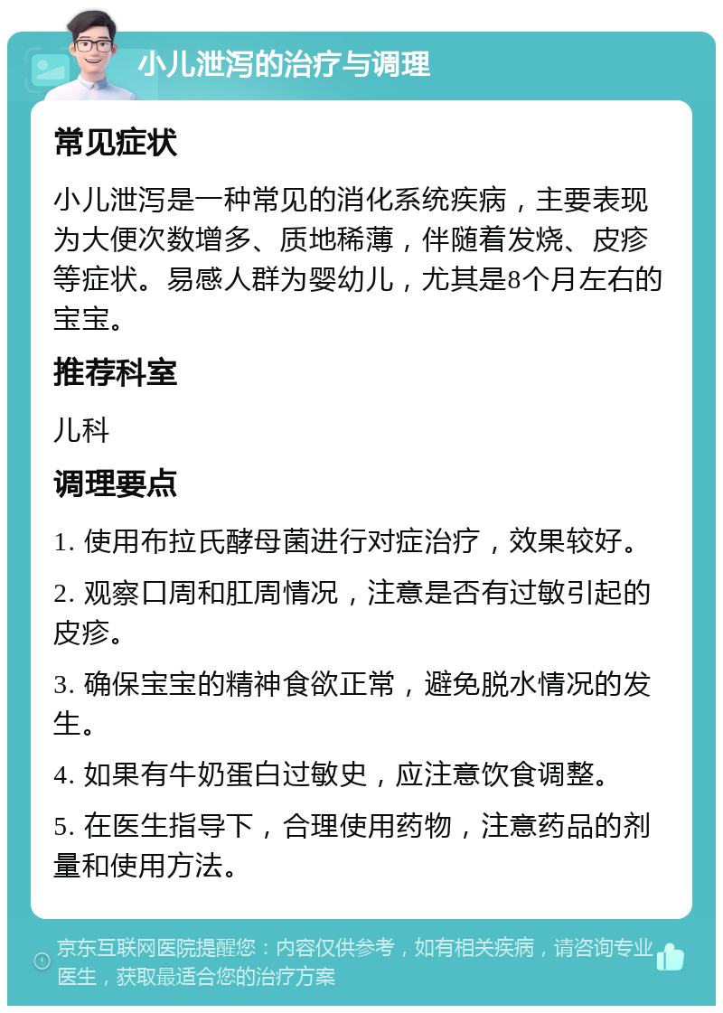 小儿泄泻的治疗与调理 常见症状 小儿泄泻是一种常见的消化系统疾病，主要表现为大便次数增多、质地稀薄，伴随着发烧、皮疹等症状。易感人群为婴幼儿，尤其是8个月左右的宝宝。 推荐科室 儿科 调理要点 1. 使用布拉氏酵母菌进行对症治疗，效果较好。 2. 观察口周和肛周情况，注意是否有过敏引起的皮疹。 3. 确保宝宝的精神食欲正常，避免脱水情况的发生。 4. 如果有牛奶蛋白过敏史，应注意饮食调整。 5. 在医生指导下，合理使用药物，注意药品的剂量和使用方法。