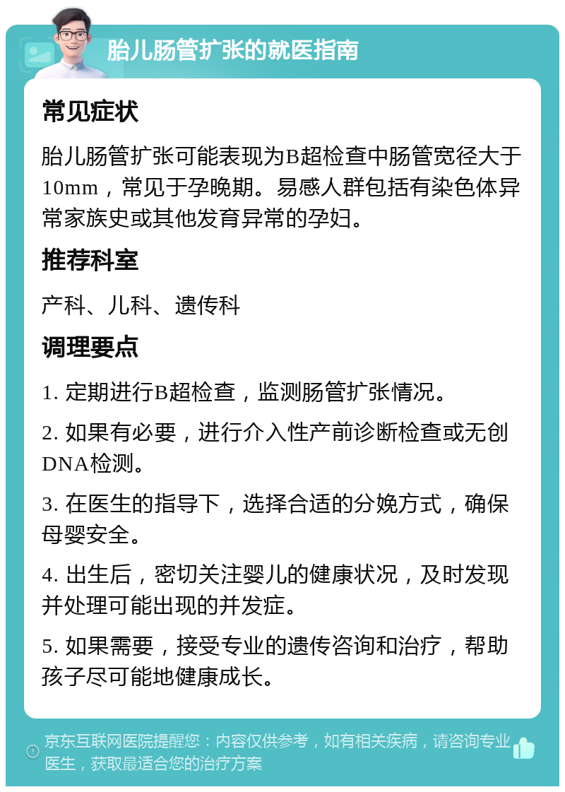 胎儿肠管扩张的就医指南 常见症状 胎儿肠管扩张可能表现为B超检查中肠管宽径大于10mm，常见于孕晚期。易感人群包括有染色体异常家族史或其他发育异常的孕妇。 推荐科室 产科、儿科、遗传科 调理要点 1. 定期进行B超检查，监测肠管扩张情况。 2. 如果有必要，进行介入性产前诊断检查或无创DNA检测。 3. 在医生的指导下，选择合适的分娩方式，确保母婴安全。 4. 出生后，密切关注婴儿的健康状况，及时发现并处理可能出现的并发症。 5. 如果需要，接受专业的遗传咨询和治疗，帮助孩子尽可能地健康成长。