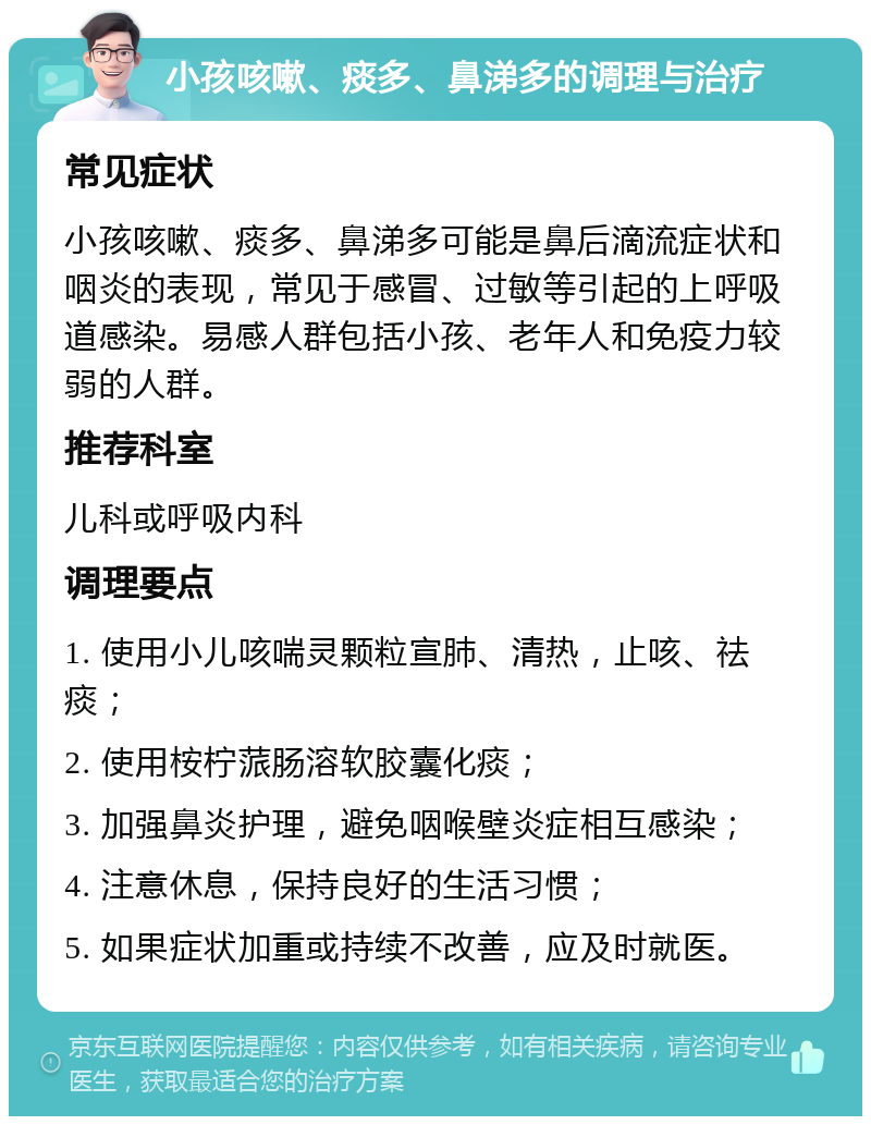 小孩咳嗽、痰多、鼻涕多的调理与治疗 常见症状 小孩咳嗽、痰多、鼻涕多可能是鼻后滴流症状和咽炎的表现，常见于感冒、过敏等引起的上呼吸道感染。易感人群包括小孩、老年人和免疫力较弱的人群。 推荐科室 儿科或呼吸内科 调理要点 1. 使用小儿咳喘灵颗粒宣肺、清热，止咳、祛痰； 2. 使用桉柠蒎肠溶软胶囊化痰； 3. 加强鼻炎护理，避免咽喉壁炎症相互感染； 4. 注意休息，保持良好的生活习惯； 5. 如果症状加重或持续不改善，应及时就医。