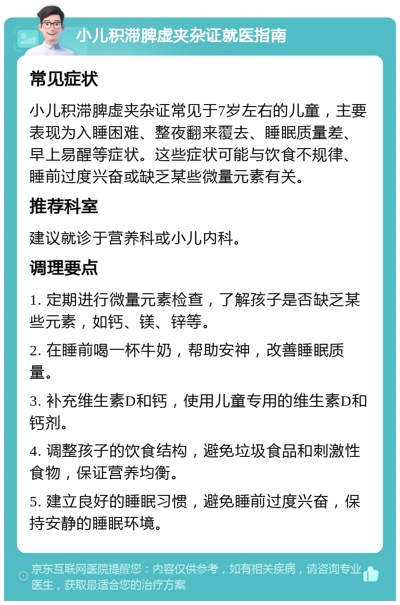 小儿积滞脾虚夹杂证就医指南 常见症状 小儿积滞脾虚夹杂证常见于7岁左右的儿童，主要表现为入睡困难、整夜翻来覆去、睡眠质量差、早上易醒等症状。这些症状可能与饮食不规律、睡前过度兴奋或缺乏某些微量元素有关。 推荐科室 建议就诊于营养科或小儿内科。 调理要点 1. 定期进行微量元素检查，了解孩子是否缺乏某些元素，如钙、镁、锌等。 2. 在睡前喝一杯牛奶，帮助安神，改善睡眠质量。 3. 补充维生素D和钙，使用儿童专用的维生素D和钙剂。 4. 调整孩子的饮食结构，避免垃圾食品和刺激性食物，保证营养均衡。 5. 建立良好的睡眠习惯，避免睡前过度兴奋，保持安静的睡眠环境。