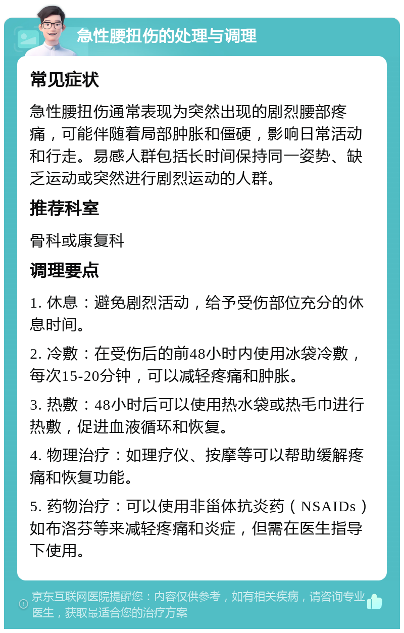 急性腰扭伤的处理与调理 常见症状 急性腰扭伤通常表现为突然出现的剧烈腰部疼痛，可能伴随着局部肿胀和僵硬，影响日常活动和行走。易感人群包括长时间保持同一姿势、缺乏运动或突然进行剧烈运动的人群。 推荐科室 骨科或康复科 调理要点 1. 休息：避免剧烈活动，给予受伤部位充分的休息时间。 2. 冷敷：在受伤后的前48小时内使用冰袋冷敷，每次15-20分钟，可以减轻疼痛和肿胀。 3. 热敷：48小时后可以使用热水袋或热毛巾进行热敷，促进血液循环和恢复。 4. 物理治疗：如理疗仪、按摩等可以帮助缓解疼痛和恢复功能。 5. 药物治疗：可以使用非甾体抗炎药（NSAIDs）如布洛芬等来减轻疼痛和炎症，但需在医生指导下使用。