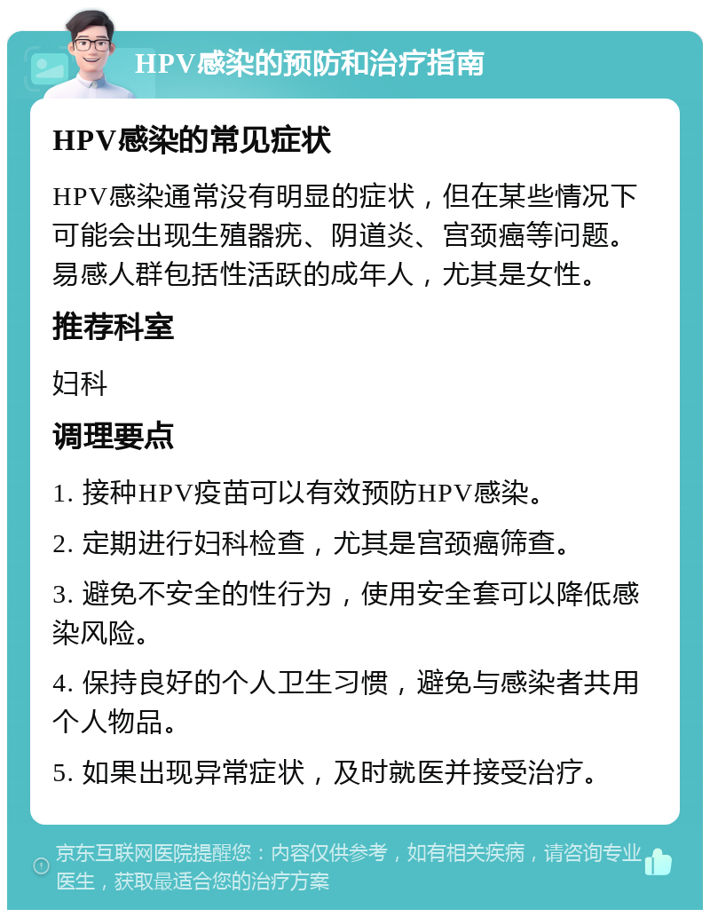 HPV感染的预防和治疗指南 HPV感染的常见症状 HPV感染通常没有明显的症状，但在某些情况下可能会出现生殖器疣、阴道炎、宫颈癌等问题。易感人群包括性活跃的成年人，尤其是女性。 推荐科室 妇科 调理要点 1. 接种HPV疫苗可以有效预防HPV感染。 2. 定期进行妇科检查，尤其是宫颈癌筛查。 3. 避免不安全的性行为，使用安全套可以降低感染风险。 4. 保持良好的个人卫生习惯，避免与感染者共用个人物品。 5. 如果出现异常症状，及时就医并接受治疗。