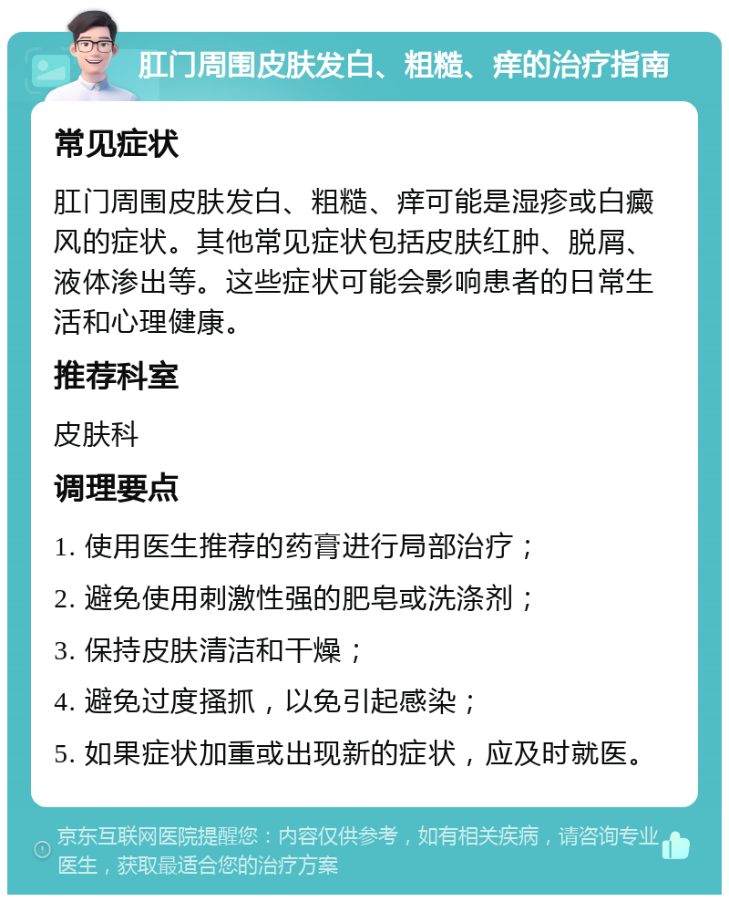 肛门周围皮肤发白、粗糙、痒的治疗指南 常见症状 肛门周围皮肤发白、粗糙、痒可能是湿疹或白癜风的症状。其他常见症状包括皮肤红肿、脱屑、液体渗出等。这些症状可能会影响患者的日常生活和心理健康。 推荐科室 皮肤科 调理要点 1. 使用医生推荐的药膏进行局部治疗； 2. 避免使用刺激性强的肥皂或洗涤剂； 3. 保持皮肤清洁和干燥； 4. 避免过度搔抓，以免引起感染； 5. 如果症状加重或出现新的症状，应及时就医。