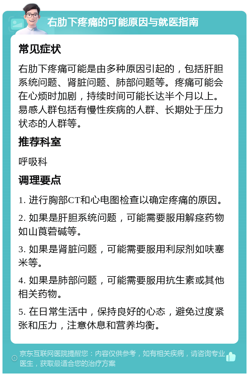 右肋下疼痛的可能原因与就医指南 常见症状 右肋下疼痛可能是由多种原因引起的，包括肝胆系统问题、肾脏问题、肺部问题等。疼痛可能会在心烦时加剧，持续时间可能长达半个月以上。易感人群包括有慢性疾病的人群、长期处于压力状态的人群等。 推荐科室 呼吸科 调理要点 1. 进行胸部CT和心电图检查以确定疼痛的原因。 2. 如果是肝胆系统问题，可能需要服用解痉药物如山莨菪碱等。 3. 如果是肾脏问题，可能需要服用利尿剂如呋塞米等。 4. 如果是肺部问题，可能需要服用抗生素或其他相关药物。 5. 在日常生活中，保持良好的心态，避免过度紧张和压力，注意休息和营养均衡。