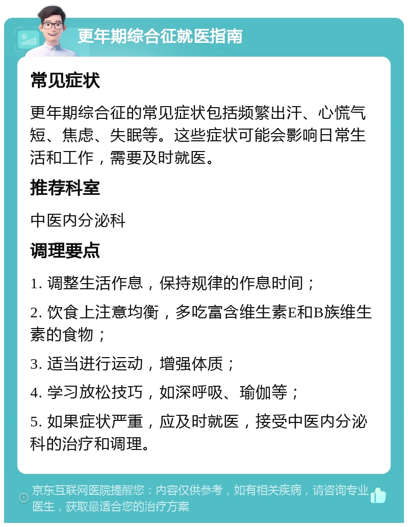 更年期综合征就医指南 常见症状 更年期综合征的常见症状包括频繁出汗、心慌气短、焦虑、失眠等。这些症状可能会影响日常生活和工作，需要及时就医。 推荐科室 中医内分泌科 调理要点 1. 调整生活作息，保持规律的作息时间； 2. 饮食上注意均衡，多吃富含维生素E和B族维生素的食物； 3. 适当进行运动，增强体质； 4. 学习放松技巧，如深呼吸、瑜伽等； 5. 如果症状严重，应及时就医，接受中医内分泌科的治疗和调理。