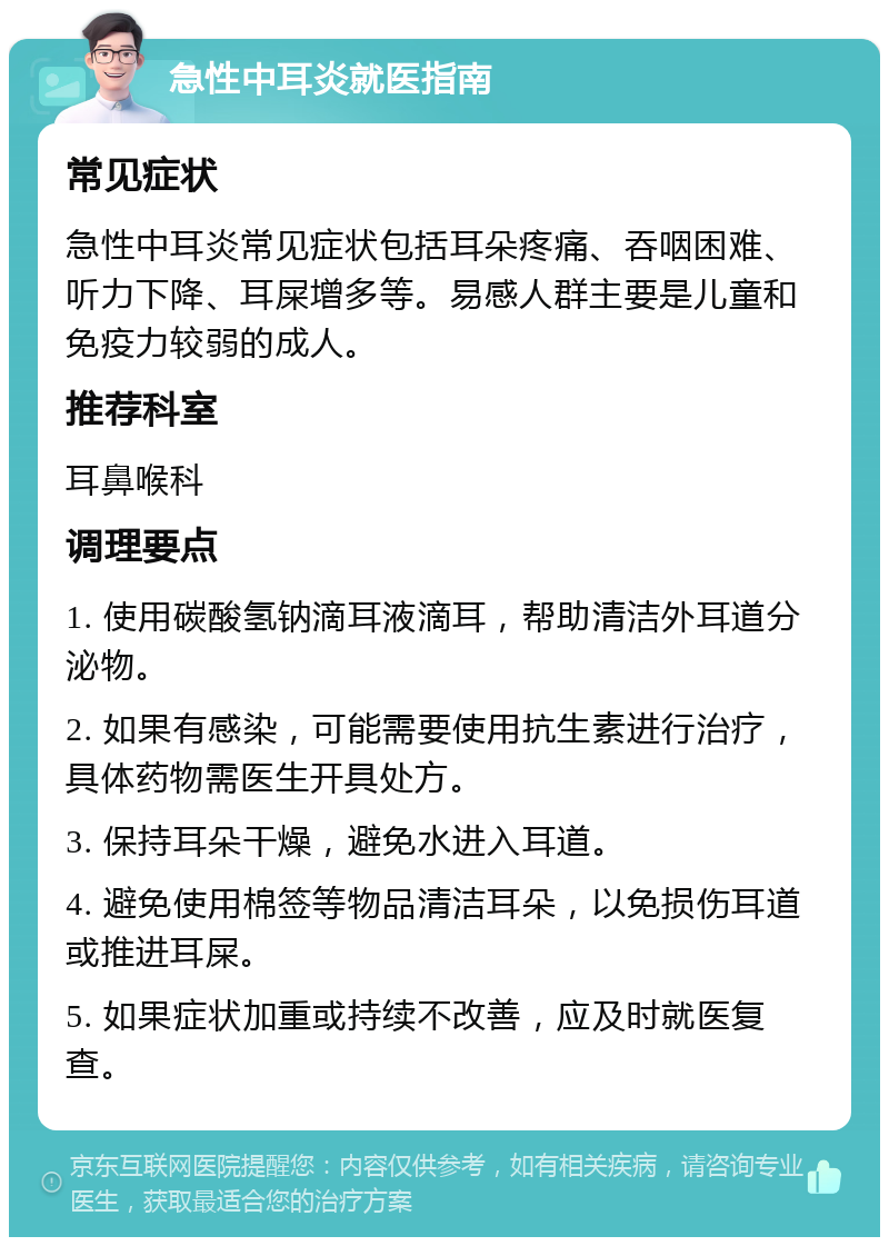 急性中耳炎就医指南 常见症状 急性中耳炎常见症状包括耳朵疼痛、吞咽困难、听力下降、耳屎增多等。易感人群主要是儿童和免疫力较弱的成人。 推荐科室 耳鼻喉科 调理要点 1. 使用碳酸氢钠滴耳液滴耳，帮助清洁外耳道分泌物。 2. 如果有感染，可能需要使用抗生素进行治疗，具体药物需医生开具处方。 3. 保持耳朵干燥，避免水进入耳道。 4. 避免使用棉签等物品清洁耳朵，以免损伤耳道或推进耳屎。 5. 如果症状加重或持续不改善，应及时就医复查。