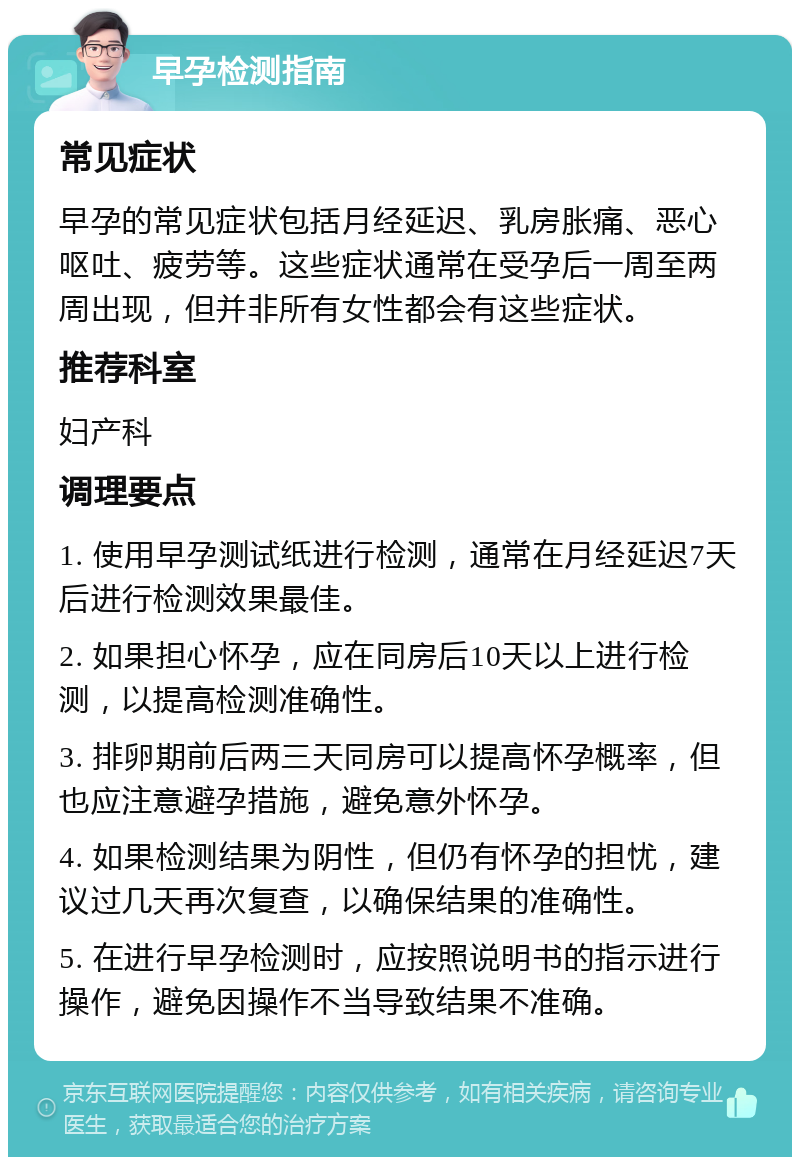 早孕检测指南 常见症状 早孕的常见症状包括月经延迟、乳房胀痛、恶心呕吐、疲劳等。这些症状通常在受孕后一周至两周出现，但并非所有女性都会有这些症状。 推荐科室 妇产科 调理要点 1. 使用早孕测试纸进行检测，通常在月经延迟7天后进行检测效果最佳。 2. 如果担心怀孕，应在同房后10天以上进行检测，以提高检测准确性。 3. 排卵期前后两三天同房可以提高怀孕概率，但也应注意避孕措施，避免意外怀孕。 4. 如果检测结果为阴性，但仍有怀孕的担忧，建议过几天再次复查，以确保结果的准确性。 5. 在进行早孕检测时，应按照说明书的指示进行操作，避免因操作不当导致结果不准确。