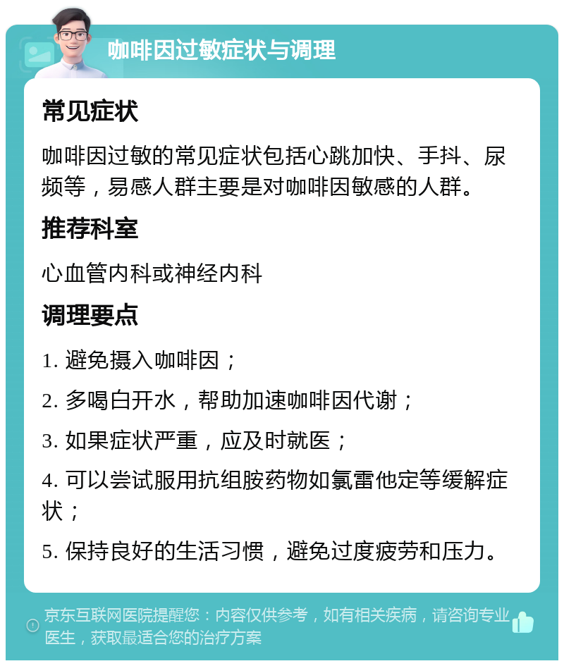 咖啡因过敏症状与调理 常见症状 咖啡因过敏的常见症状包括心跳加快、手抖、尿频等，易感人群主要是对咖啡因敏感的人群。 推荐科室 心血管内科或神经内科 调理要点 1. 避免摄入咖啡因； 2. 多喝白开水，帮助加速咖啡因代谢； 3. 如果症状严重，应及时就医； 4. 可以尝试服用抗组胺药物如氯雷他定等缓解症状； 5. 保持良好的生活习惯，避免过度疲劳和压力。