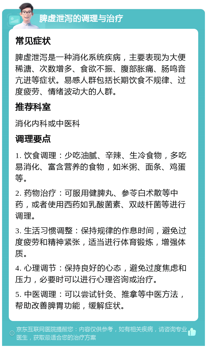 脾虚泄泻的调理与治疗 常见症状 脾虚泄泻是一种消化系统疾病，主要表现为大便稀溏、次数增多、食欲不振、腹部胀痛、肠鸣音亢进等症状。易感人群包括长期饮食不规律、过度疲劳、情绪波动大的人群。 推荐科室 消化内科或中医科 调理要点 1. 饮食调理：少吃油腻、辛辣、生冷食物，多吃易消化、富含营养的食物，如米粥、面条、鸡蛋等。 2. 药物治疗：可服用健脾丸、参苓白术散等中药，或者使用西药如乳酸菌素、双歧杆菌等进行调理。 3. 生活习惯调整：保持规律的作息时间，避免过度疲劳和精神紧张，适当进行体育锻炼，增强体质。 4. 心理调节：保持良好的心态，避免过度焦虑和压力，必要时可以进行心理咨询或治疗。 5. 中医调理：可以尝试针灸、推拿等中医方法，帮助改善脾胃功能，缓解症状。