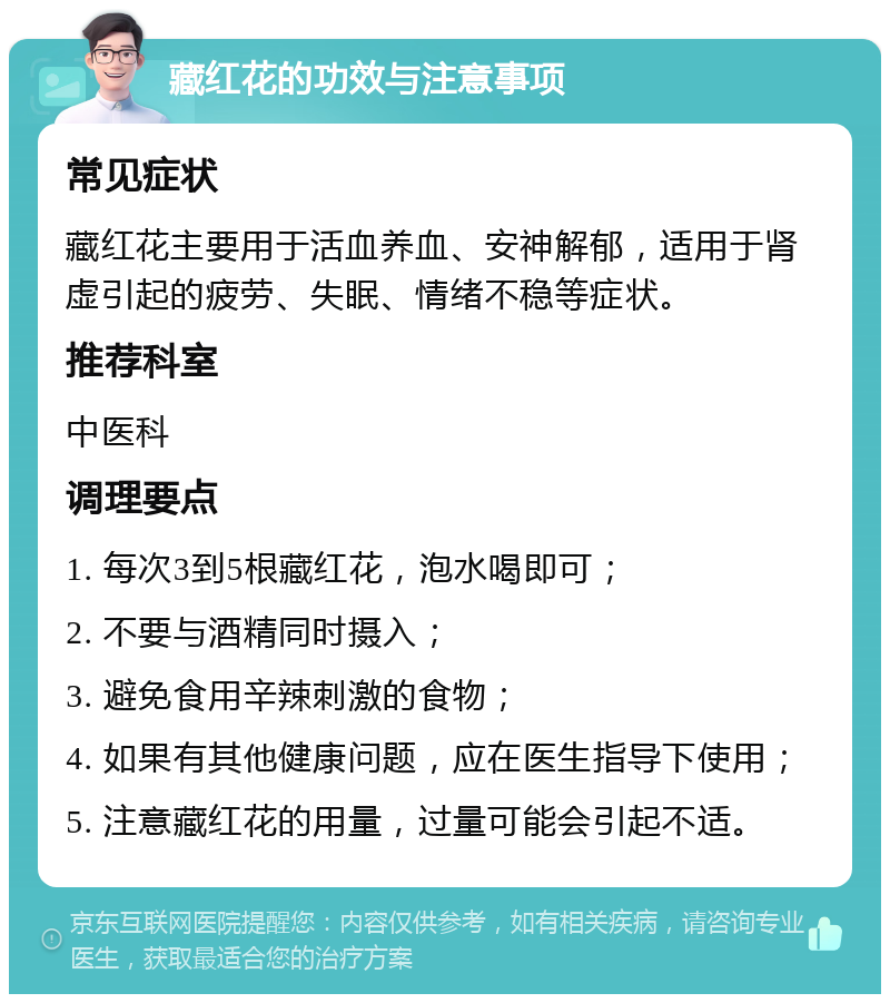 藏红花的功效与注意事项 常见症状 藏红花主要用于活血养血、安神解郁，适用于肾虚引起的疲劳、失眠、情绪不稳等症状。 推荐科室 中医科 调理要点 1. 每次3到5根藏红花，泡水喝即可； 2. 不要与酒精同时摄入； 3. 避免食用辛辣刺激的食物； 4. 如果有其他健康问题，应在医生指导下使用； 5. 注意藏红花的用量，过量可能会引起不适。