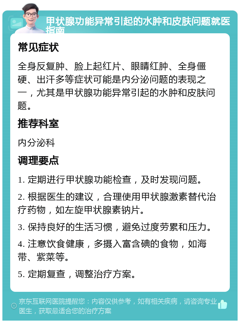 甲状腺功能异常引起的水肿和皮肤问题就医指南 常见症状 全身反复肿、脸上起红片、眼睛红肿、全身僵硬、出汗多等症状可能是内分泌问题的表现之一，尤其是甲状腺功能异常引起的水肿和皮肤问题。 推荐科室 内分泌科 调理要点 1. 定期进行甲状腺功能检查，及时发现问题。 2. 根据医生的建议，合理使用甲状腺激素替代治疗药物，如左旋甲状腺素钠片。 3. 保持良好的生活习惯，避免过度劳累和压力。 4. 注意饮食健康，多摄入富含碘的食物，如海带、紫菜等。 5. 定期复查，调整治疗方案。