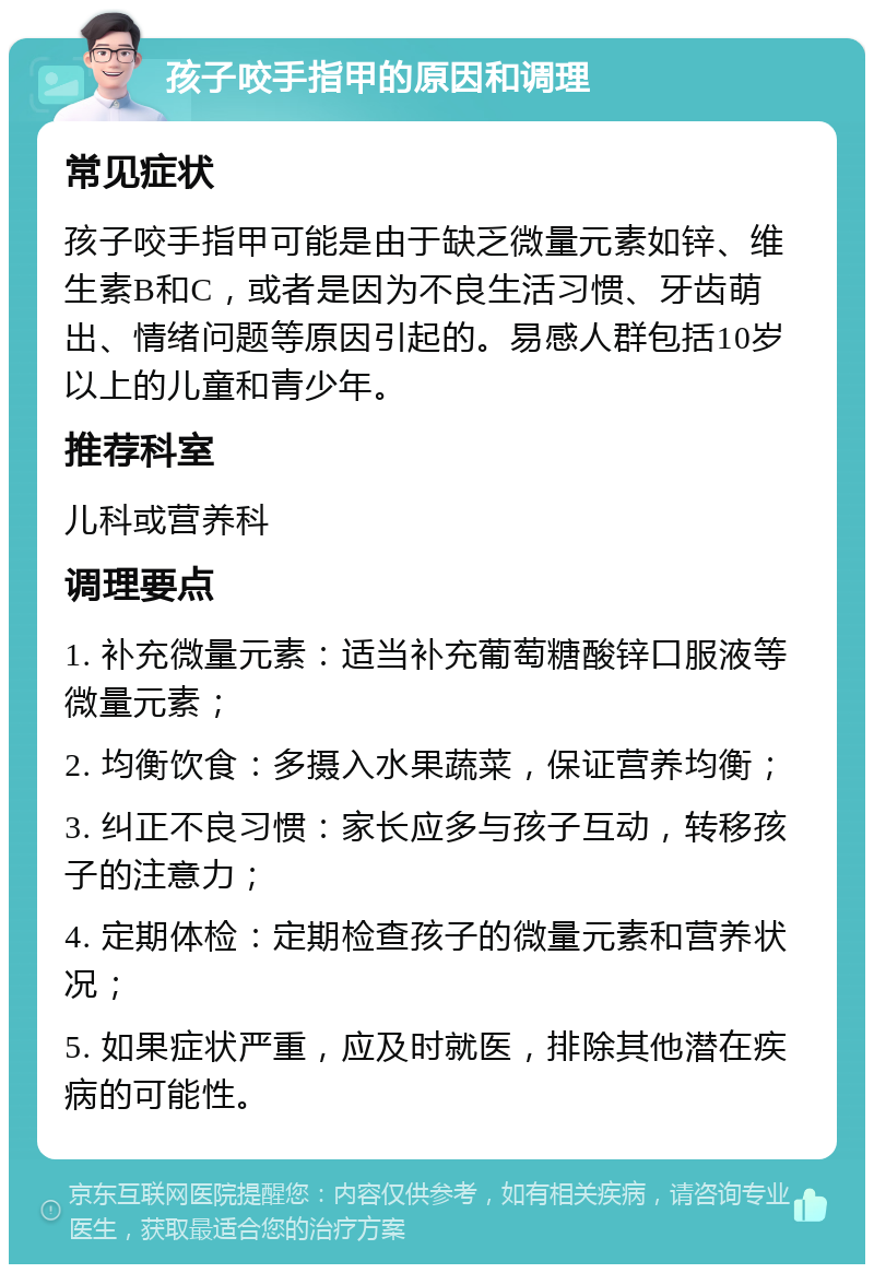 孩子咬手指甲的原因和调理 常见症状 孩子咬手指甲可能是由于缺乏微量元素如锌、维生素B和C，或者是因为不良生活习惯、牙齿萌出、情绪问题等原因引起的。易感人群包括10岁以上的儿童和青少年。 推荐科室 儿科或营养科 调理要点 1. 补充微量元素：适当补充葡萄糖酸锌口服液等微量元素； 2. 均衡饮食：多摄入水果蔬菜，保证营养均衡； 3. 纠正不良习惯：家长应多与孩子互动，转移孩子的注意力； 4. 定期体检：定期检查孩子的微量元素和营养状况； 5. 如果症状严重，应及时就医，排除其他潜在疾病的可能性。