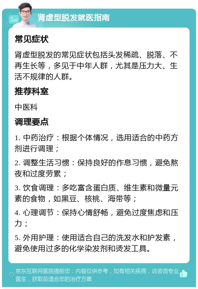 肾虚型脱发就医指南 常见症状 肾虚型脱发的常见症状包括头发稀疏、脱落、不再生长等，多见于中年人群，尤其是压力大、生活不规律的人群。 推荐科室 中医科 调理要点 1. 中药治疗：根据个体情况，选用适合的中药方剂进行调理； 2. 调整生活习惯：保持良好的作息习惯，避免熬夜和过度劳累； 3. 饮食调理：多吃富含蛋白质、维生素和微量元素的食物，如黑豆、核桃、海带等； 4. 心理调节：保持心情舒畅，避免过度焦虑和压力； 5. 外用护理：使用适合自己的洗发水和护发素，避免使用过多的化学染发剂和烫发工具。